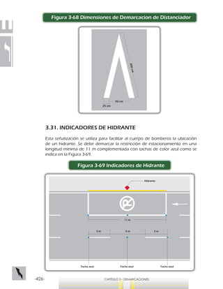 -426- CAPÍTULO 3 - DEMARCACIONES
Figura 3-68 Dimensiones de Demarcacion de Distanciador
3.31. INDICADORES DE HIDRANTE
Esta señalización se utiliza para facilitar al cuerpo de bomberos la ubicación
de un hidrante. Se debe demarcar la restricción de estacionamiento en una
longitud mínima de 11 m complementada con tachas de color azul como se
indica en la Figura 3-69.
Figura 3-69 Indicadores de Hidrante
25 cm
90 cm
300cm
Tacha azul Tacha azulTacha azul
Hidrante
11 m
3 m 5 m 3 m
 