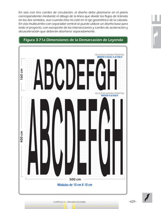-429-CAPÍTULO 3 - DEMARCACIONES
400cm
500 cm
160cm
VELOCIDAD MÁXIMA PERMITIDA
MAYOR A 60 KM/H
VELOCIDAD MÁXIMA PERMITIDA
MENOR O IGUAL A 60 KM/H
Módulos de 10 cm X 10 cm
En vías con tres carriles de circulación, el diseño debe plasmarse en el plano
correspondiente mediante el dibujo de la línea que divide los flujos de tránsito
en los dos sentidos, aun cuando ésta no esté en el eje geométrico de la calzada.
En vías multicarriles con separador central se puede utilizar un diseño base para
todo el proyecto, con excepción de las intersecciones y carriles de aceleración y
desaceleración que deberán diseñarse separadamente.
Figura 3-71a Dimensiones de la Demarcación de Leyenda
 