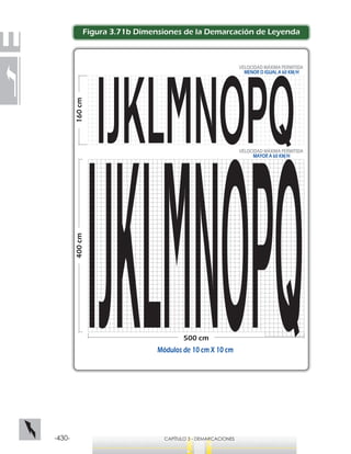 -430- CAPÍTULO 3 - DEMARCACIONES
400cm
500 cm
160cm
VELOCIDAD MÁXIMA PERMITIDA
MAYOR A 60 KM/H
VELOCIDAD MÁXIMA PERMITIDA
MENOR O IGUAL A 60 KM/H
Módulos de 10 cm X 10 cm
Figura 3.71b Dimensiones de la Demarcación de Leyenda
 
