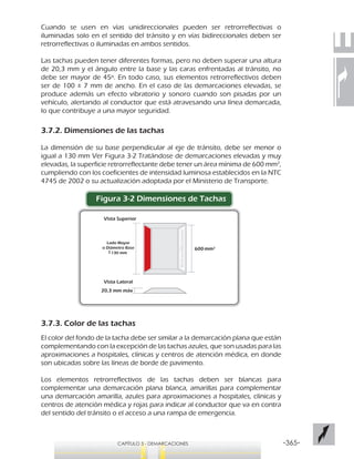 -365-CAPÍTULO 3 - DEMARCACIONES
Lado Mayor
o Diámetro Base
130 mm
20,3 mm máx
Vista Superior
Vista Lateral
600
Retroreflectante
Cuando se usen en vías unidireccionales pueden ser retrorreflectivas o
iluminadas solo en el sentido del tránsito y en vías bidireccionales deben ser
retrorreflectivas o iluminadas en ambos sentidos.
Las tachas pueden tener diferentes formas, pero no deben superar una altura
de 20,3 mm y el ángulo entre la base y las caras enfrentadas al tránsito, no
debe ser mayor de 45º. En todo caso, sus elementos retrorreflectivos deben
ser de 100 ± 7 mm de ancho. En el caso de las demarcaciones elevadas, se
produce además un efecto vibratorio y sonoro cuando son pisadas por un
vehículo, alertando al conductor que está atravesando una línea demarcada,
lo que contribuye a una mayor seguridad.
3.7.2. Dimensiones de las tachas
La dimensión de su base perpendicular al eje de tránsito, debe ser menor o
igual a 130 mm Ver Figura 3-2 Tratándose de demarcaciones elevadas y muy
elevadas, la superficie retrorreflectante debe tener un área mínima de 600 mm2
,
cumpliendo con los coeficientes de intensidad luminosa establecidos en la NTC
4745 de 2002 o su actualización adoptada por el Ministerio de Transporte.
Figura 3-2 Dimensiones de Tachas
3.7.3. Color de las tachas
El color del fondo de la tacha debe ser similar a la demarcación plana que están
complementando con la excepción de las tachas azules, que son usadas para las
aproximaciones a hospitales, clínicas y centros de atención médica, en donde
son ubicadas sobre las líneas de borde de pavimento.
Los elementos retrorreflectivos de las tachas deben ser blancas para
complementar una demarcación plana blanca, amarillas para complementar
una demarcación amarilla, azules para aproximaciones a hospitales, clínicas y
centros de atención médica y rojas para indicar al conductor que va en contra
del sentido del tránsito o el acceso a una rampa de emergencia.
 