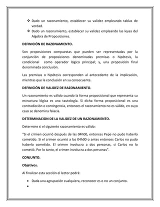  Dado un razonamiento, establecer su validez empleando tablas de
verdad.
 Dado un razonamiento, establecer su validez empleando las leyes del
Algebra de Proposiciones.
DEFINICIÓN DE RAZONAMIENTO.
Son proposiciones compuestas que pueden ser representadas por la
conjunción de proposiciones denominadas premisas o hipótesis, la
condicional como operador lógico principal; y, una proposición final
denominada conclusión.
Las premisas o hipótesis corresponden al antecedente de la implicación,
mientras que la conclusión en su consecuente.
DEFINICIÓN DE VALIDEZ DE RAZONAMIENTO.
Un razonamiento es válido cuando la forma proposicional que representa su
estructura lógica es una tautología. Si dicha forma proposicional es una
contradicción o contingencia, entonces el razonamiento no es válido, en cuyo
caso se denomina falacia.
DETERMINACION DE LA VALIDEZ DE UN RAZONAMIENTO.
Determine si el siguiente razonamiento es válido:
“Si el crimen ocurrió después de las 04h00, entonces Pepe no pudo haberlo
cometido. Si el crimen ocurrió a las 04h00 o antes entonces Carlos no pudo
haberlo cometido. El crimen involucra a dos personas, si Carlos no lo
cometió. Por lo tanto, el crimen involucra a dos personas”.
CONJUNTO.
Objetivos.
Al finalizar esta sección el lector podrá:
Dada una agrupación cualquiera, reconocer es o no un conjunto.
 