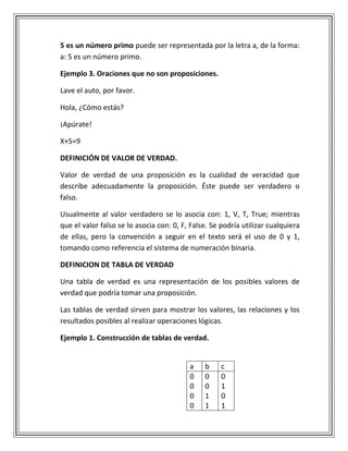 5 es un número primo puede ser representada por la letra a, de la forma:
a: 5 es un número primo.
Ejemplo 3. Oraciones que no son proposiciones.
Lave el auto, por favor.
Hola, ¿Cómo estás?
¡Apúrate!
X+5=9
DEFINICIÓN DE VALOR DE VERDAD.
Valor de verdad de una proposición es la cualidad de veracidad que
describe adecuadamente la proposición. Éste puede ser verdadero o
falso.
Usualmente al valor verdadero se lo asocia con: 1, V, T, True; mientras
que el valor falso se lo asocia con: 0, F, False. Se podría utilizar cualquiera
de ellas, pero la convención a seguir en el texto será el uso de 0 y 1,
tomando como referencia el sistema de numeración binaria.
DEFINICION DE TABLA DE VERDAD
Una tabla de verdad es una representación de los posibles valores de
verdad que podría tomar una proposición.
Las tablas de verdad sirven para mostrar los valores, las relaciones y los
resultados posibles al realizar operaciones lógicas.
Ejemplo 1. Construcción de tablas de verdad.
a b c
0
0
0
0
0
0
1
1
0
1
0
1
 
