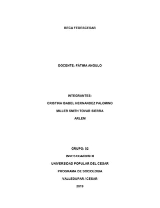 BECA FEDESCESAR
DOCENTE: FÁTIMA ANGULO
INTEGRANTES:
CRISTINA ISABEL HERNANDEZ PALOMINO
MILLER SMITH TOVAR SIERRA
ARLEM
GRUPO: 02
INVESTIGACION III
UNIVERSIDAD POPULAR DEL CESAR
PROGRAMA DE SOCIOLOGIA
VALLEDUPAR / CESAR
2019
 