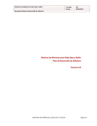 Sistema de nóminas de Gaby Spa y Salón Versión: 0.9
Fecha: 05/04/2013
Documento Plan de Desarrollo de Software
Sistema de Nóminas para Gaby Spa y Salón
Plan de Desarrollo de Software
Versión 0.9
SISTEMA DE NÓMINAS_GABY SPA Y SALON Página 61
 
