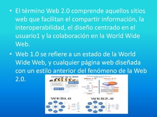 • El término Web 2.0 comprende aquellos sitios
web que facilitan el compartir información, la
interoperabilidad, el diseño centrado en el
usuario1 y la colaboración en la World Wide
Web.
• Web 1.0 se refiere a un estado de la World
Wide Web, y cualquier página web diseñada
con un estilo anterior del fenómeno de la Web
2.0.
 