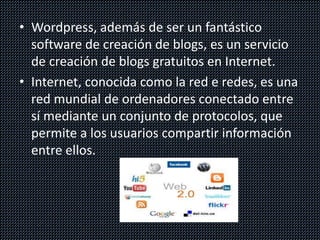 • Wordpress, además de ser un fantástico
software de creación de blogs, es un servicio
de creación de blogs gratuitos en Internet.
• Internet, conocida como la red e redes, es una
red mundial de ordenadores conectado entre
sí mediante un conjunto de protocolos, que
permite a los usuarios compartir información
entre ellos.
 