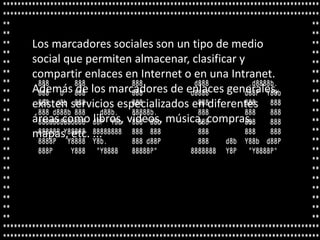 Los marcadores sociales son un tipo de medio
social que permiten almacenar, clasificar y
compartir enlaces en Internet o en una Intranet.
Además de los marcadores de enlaces generales,
existen servicios especializados en diferentes
áreas como libros, vídeos, música, compras,
mapas, etc. ...
 