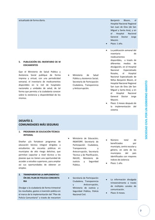 7 
SOCIEDAD CIVIL POR UN GOBIERNO ABIERTO actualizado de forma diaria. Benjamín Bloom, el Hospital Nacional Regional San Juan de Dios (de San Miguel y Santa Ana), y en el Hospital Nacional General Doctor Jorge Mazzini.  Plazo: 1 año. 
5. PUBLICACIÓN DEL INVENTARIO DE MEDICAMENTOS 
Que el Ministerio de Salud Pública y Asistencia Social publique de forma impresa y virtual, con una periodicidad semanal, el inventario de medicamentos disponibles en la red de hospitales nacionales y unidades de salud, de tal forma que permita a la ciudadanía conocer sobre la existencia y disponibilidad de los mismos. 
 Ministerio de Salud Pública y Asistencia Social; Secretaría de Participación Ciudadana, Transparencia y Anticorrupción. 
 La publicación semanal del inventario de medicamentos disponibles, a través de diferentes medios de divulgación, en el Hospital Nacional Especializado Rosales, el Hospital Nacional Especializado de Niños Benjamín Bloom, el Hospital Nacional Regional San Juan de Dios (de San Miguel y Santa Ana), y en el Hospital Nacional General Doctor Jorge Mazzini. 
 Plazo: 3 meses después de la implementación del sistema 
DESAFÍO 2. COMUNIDADES MÁS SEGURAS 
1. PROGRAMA DE EDUCACIÓN TÉCNICA INTEGRAL 
Diseñar y/o fortalecer programas de educación técnica integral dirigidos a estudiantes de escuelas públicas en municipios de alto riesgo delictivo, que permitan capacitar a nivel técnico a los jóvenes que no tienen una oportunidad de acceder a estudios superiores, para ampliar así sus oportunidades de obtener un empleo. 
 Ministerio de Educación; INSAFORP; Secretaría de Participación Ciudadana, Transparencia y Anticorrupción, Secretaría Técnica y de Planificación, INJUVE, Ministerio de Justicia y Seguridad Pública. 
 Número total de beneficiados por municipio, centro escolar y género, en siete de los municipios del país identificados con mayores índices de violencia 
 Plazo: 1 año. 2. TRANSPARENTAR LA IMPLEMENTACIÓN DEL PLAN DE POLICIA COMUNITARIA Divulgar a la ciudadanía de forma trimestral los resultados, gastos e inversión pública en el marco de la implementación del “Plan de Policía Comunitaria” a través de mecanism  Secretaría de Participación Ciudadana, Transparencia y Anticorrupción, Ministerio de Justicia y Seguridad Pública, Policía Nacional Civil.  La información divulgada trimestralmente a través de múltiples canales de comunicación.  Plazo: 6 meses.  