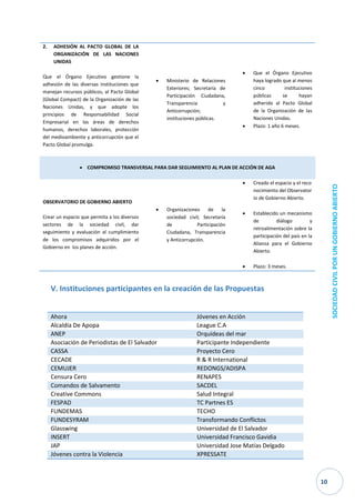 10 
SOCIEDAD CIVIL POR UN GOBIERNO ABIERTO 
2. ADHESIÓN AL PACTO GLOBAL DE LA ORGANIZACIÓN DE LAS NACIONES UNIDAS 
Que el Órgano Ejecutivo gestione la adhesión de las diversas instituciones que manejan recursos públicos, al Pacto Global (Global Compact) de la Organización de las Naciones Unidas, y que adopte los principios de Responsabilidad Social Empresarial en las áreas de derechos humanos, derechos laborales, protección del medioambiente y anticorrupción que el Pacto Global promulga. 
 Ministerio de Relaciones Exteriores; Secretaría de Participación Ciudadana, Transparencia y Anticorrupción; instituciones públicas. 
 Que el Órgano Ejecutivo haya logrado que al menos cinco instituciones públicas se hayan adherido al Pacto Global de la Organización de las Naciones Unidas. 
 Plazo: 1 año 6 meses.  COMPROMISO TRANSVERSAL PARA DAR SEGUIMIENTO AL PLAN DE ACCIÓN DE AGA 
OBSERVATORIO DE GOBIERNO ABIERTO 
Crear un espacio que permita a los diversos sectores de la sociedad civil, dar seguimiento y evaluación al cumplimiento de los compromisos adquiridos por el Gobierno en los planes de acción. 
 Organizaciones de la sociedad civil; Secretaría de Participación Ciudadana, Transparencia y Anticorrupción. 
 Creado el espacio y el reconocimiento del Observatorio de Gobierno Abierto. 
 Establecido un mecanismo de diálogo y retroalimentación sobre la participación del país en la Alianza para el Gobierno Abierto. 
 Plazo: 3 meses. 
V. Instituciones participantes en la creación de las Propuestas 
Ahora Jóvenes en Acción 
Alcaldía De Apopa 
League C.A ANEP Orquídeas del mar 
Asociación de Periodistas de El Salvador 
Participante Independiente CASSA Proyecto Cero 
CECADE 
R & R International CEMUJER REDONGS/ADISPA 
Censura Cero 
RENAPES Comandos de Salvamento SACDEL 
Creative Commons 
Salud Integral FESPAD TC Partnes ES 
FUNDEMAS 
TECHO FUNDESYRAM Transformando Conflictos 
Glasswing 
Universidad de El Salvador INSERT Universidad Francisco Gavidia 
JAP 
Universidad Jose Matías Delgado Jóvenes contra la Violencia XPRESSATE  