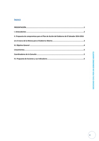 2 
SOCIEDAD CIVIL POR UN GOBIERNO ABIERTO 
ÍNDICE 
PRESENTACIÓN .................................................................................................................... 1 
I. Antecedentes ................................................................................................................... 2 
II. Propuesta de compromisos para el Plan de Acción del Gobierno de El Salvador 2014-2016 en el marco de la Alianza para el Gobierno Abierto ............................................................... 3 
III. Objetivo General ............................................................................................................ 4 
Lineamientos ....................................................................................................................... 5 
Coordinadores de la Consulta .............................................................................................. 5 
IV. Propuesta de Acciones y sus Indicadores ......................................................................... 6 
 