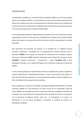 1 
SOCIEDAD CIVIL POR UN GOBIERNO ABIERTO 
PRESENTACIÓN 
La participación ciudadana en el ciclo de vida de las políticas públicas es uno de los principios rectores de un gobierno abierto, a su vez constituye una de las características esenciales de las democracias modernas; por ello, la participación de los diferentes sectores de la sociedad civil es factor esencial en los lineamientos establecidos para la formulación de los planes de acción en el marco de la Alianza para el Gobierno Abierto (AGA). 
En esta oportunidad, diferentes organizaciones de sociedad civil se han reunido para formular propuestas de acciones con el fin que sean consideradas por el Gobierno de El Salvador (GOES) dentro del proceso de construcción del Plan de Acción de AGA correspondiente al período 2014-2016. 
Este documento de propuestas de acciones es el resultado de un cuidadoso proceso consultivo, planificado y coordinado por las organizaciones Fundación Nacional para el Desarrollo (FUNDE) como capítulo de Transparencia Internacional en El Salvador, Iniciativa Social para la Democracia (ISD), Fundación Salvadoreña para el Desarrollo Económico y Social (FUSADES), Fundación Democracia – Transparencia – Justicia (Fundación DTJ) y Open Knowledge El Salvador; con el apoyo del Programa de las Naciones Unidas para el Desarrollo (PNUD). 
En esta consulta participaron representantes de diversas organizaciones sociales, académicas, sectores empresariales y representantes laborales; y estuvo conformado de tres etapas: un taller de formulación de propuestas, una consulta electrónica abierta a toda la ciudadanía y un taller de validación de las propuestas sistematizadas. 
Como resultado de la consulta, se consolidó una propuesta global conformada de 15 acciones concretas, divididas en 5 ejes temáticos, las cuales en caso de ser incorporadas al plan de acción, deberán ser ejecutadas de manera conjunta por diferentes entidades del Gobierno de El Salvador con el acompañamiento organizaciones de la Sociedad Civil, todo en concordancia con los principios de gobierno abierto, como son: La transparencia y el acceso a la información, el uso de nuevas tecnologías e innovación, la rendición de cuentas y la participación ciudadana. 
 