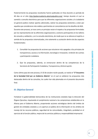 4 
SOCIEDAD CIVIL POR UN GOBIERNO ABIERTO 
Posteriormente las propuestas resultantes fueron publicadas en línea durante un período de 40 días en el sitio http://gobiernoabierto.abiertoalpublico.org/, tiempo durante el cual se sometió a consulta electrónica para que las diferentes organizaciones sociales y la ciudadanía en general pudiera realizar aportes adicionales, valorar las propuestas existentes y votar por aquellas que consideraran más viables y pertinentes en concordancia con los desafíos de AGA. 
Durante este proceso, se tuvo como un principio rector el respeto a las propuestas formuladas por los representantes de las diferentes organizaciones y sectores participantes en los talleres de consulta y validación, y en la consulta electrónica, de modo que no se alterara el espíritu o sentido de las propuestas sistematizadas, sino solamente su acotación dentro de dos aspectos fundamentales: 
1. Consolidar las propuestas de acciones que estuvieran más apegadas a los principios de transparencia y acceso a la información, tecnología e innovación, rendición de cuentas y participación ciudadana. 
2. Que las propuestas, además, se enmarcaran dentro de las competencias de la Secretaría de Participación Ciudadana, Transparencia y Anticorrupción. 
Como último paso de este proceso, El 10 de octubre recién pasado, se realizó el “2° Encuentro de la Sociedad Civil por un Gobierno Abierto” en el cual se validaron las propuestas más destacadas dentro de las consultas, las cuales han sido plasmadas en el presente documento final. 
III. Objetivo General 
Fortalecer la gobernabilidad democrática de las instituciones estatales bajo la dirección del Órgano Ejecutivo, impulsando el cumplimiento nacional a los compromisos establecidos en la Alianza para el Gobierno Abierto, proponiendo acciones estratégicas dentro del ámbito de gestión de entidades estatales y a la apertura al público de la información en los ámbitos de manejo de los recursos públicos, seguridad de las comunidades, integridad y probidad en el ejercicio de la función pública, mejora de los servicios públicos y responsabilidad empresarial. 
 