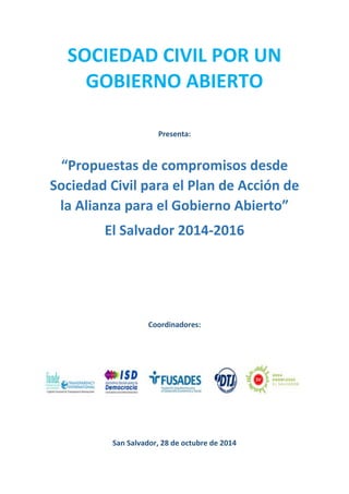 SOCIEDAD CIVIL POR UN GOBIERNO ABIERTO 
Presenta: 
“Propuestas de compromisos desde Sociedad Civil para el Plan de Acción de la Alianza para el Gobierno Abierto” 
El Salvador 2014-2016 
Coordinadores: 
San Salvador, 28 de octubre de 2014  