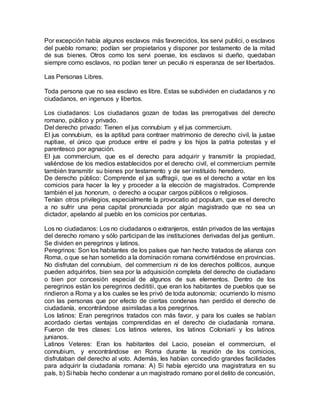 Por excepción había algunos esclavos más favorecidos, los servi publici, o esclavos
del pueblo romano; podían ser propietarios y disponer por testamento de la mitad
de sus bienes. Otros como los servi poenae, los esclavos si dueño, quedaban
siempre como esclavos, no podían tener un peculio ni esperanza de ser libertados.
Las Personas Libres.
Toda persona que no sea esclavo es libre. Estas se subdividen en ciudadanos y no
ciudadanos, en ingenuos y libertos.
Los ciudadanos: Los ciudadanos gozan de todas las prerrogativas del derecho
romano, público y privado.
Del derecho privado: Tienen el jus connubium y el jus commercium.
El jus connubium, es la aptitud para contraer matrimonio de derecho civil, la justae
nuptiae, el único que produce entre el padre y los hijos la patria potestas y el
parentesco por agnación.
El jus commercium, que es el derecho para adquirir y transmitir la propiedad,
valiéndose de los medios establecidos por el derecho civil, el commercium permite
también transmitir su bienes por testamento y de ser instituido heredero.
De derecho público: Comprende el jus suffragii, que es el derecho a votar en los
comicios para hacer la ley y proceder a la elección de magistrados. Comprende
también el jus honorum, o derecho a ocupar cargos públicos o religiosos.
Tenían otros privilegios, especialmente la provocatio ad populum, que es el derecho
a no sufrir una pena capital pronunciada por algún magistrado que no sea un
dictador, apelando al pueblo en los comicios por centurias.
Los no ciudadanos: Los no ciudadanos o extranjeros, están privados de las ventajas
del derecho romano y sólo participan de las instituciones derivadas del jus gentium.
Se dividen en peregrinos y latinos.
Peregrinos: Son los habitantes de los países que han hecho tratados de alianza con
Roma, o que se han sometido a la dominación romana convirtiéndose en provincias.
No disfrutan del connubium, del commercium ni de los derechos políticos, aunque
pueden adquirirlos, bien sea por la adquisición completa del derecho de ciudadano
o bien por concesión especial de algunos de sus elementos. Dentro de los
peregrinos están los peregrinos dedititii, que eran los habitantes de pueblos que se
rindieron a Roma y a los cuales se les privó de toda autonomía; ocurriendo lo mismo
con las personas que por efecto de ciertas condenas han perdido el derecho de
ciudadanía, encontrándose asimiladas a los peregrinos.
Los latinos: Eran peregrinos tratados con más favor, y para los cuales se habían
acordado ciertas ventajas comprendidas en el derecho de ciudadanía romana.
Fueron de tres clases: Los latinos veteres, los latinos Coloniarii y los latinos
junianos.
Latinos Veteres: Eran los habitantes del Lacio, poseían el commercium, el
connubium, y encontrándose en Roma durante la reunión de los comicios,
disfrutaban del derecho al voto. Además, les habían concedido grandes facilidades
para adquirir la ciudadanía romana: A) Si había ejercido una magistratura en su
país, b) Si había hecho condenar a un magistrado romano por el delito de concusión,
 