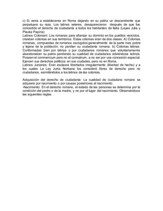 c) Si venia a establecerse en Roma dejando en su patria un descendiente que
perpetuara su raza. Los latinos veteres, desaparecieron después de que fue
concedido el derecho de ciudadanía a todos los habitantes de Italia (Leyes Julia y
Plautia Papiria)
Latinos Coloniarii: Los romanos para afianzar su dominio en los pueblos vencidos,
creaban colonias en sus territorios. Estas colonias eran de dos clases: A) Colonias
romanas, compuestas de romanos escogidos generalmente de la parte mas pobre
y lejana de la población, no perdían su ciudadanía romana. b) Colonias latinas:
Conformadas bien por latinos o por ciudadanos romanos que voluntariamente
abandonaban su patria perdiendo su cualidad de ciudadanos volviéndose latinos.
Poseen el commercium pero no el connubium, a no ser por una concesión especial.
Ejercen sus derechos políticos en sus ciudades, pero no en Roma.
Latinos Junianos: Eran esclavos libertados irregularmente (libertad de hecho) y a
los cuales La Ley Junia Norbana los consideró libres de derecho pero no
ciudadanos, asimilándolos a los latinos de las colonias.
Adquisición del derecho de ciudadanía: La cualidad de ciudadano romano se
adquiere por nacimiento o por causas posteriores al nacimiento.
-Nacimiento: En el derecho romano, el estado de las personas se determina por la
condición del padre o de la madre, y no por el lugar del nacimiento. Observándose
las siguientes reglas
 