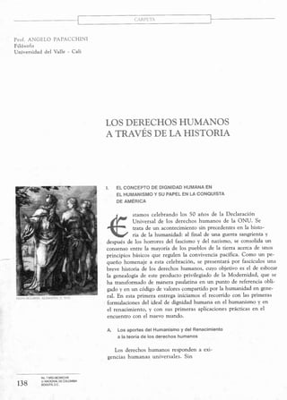 CARPETA
Prof. ANGELO PAPACCHINI
Filósofo
Universidad del Valle - Cali
--
HANS HOLBElN. ALEMANIA rs, XVI)
138
No. 7 AÑO MCMXCVIII
U. NACIONAL DE COLOMBIA
BOGOTÁ, D.C.
LOS DERECHOS HUMANOS
A TRAVÉS DE LA HISTORIA
1. EL CONCEPTO DE DIGNIDAD HUMANA EN
EL HUMANISMO V SU PAPEL EN LA CONQUISTA
DE AMÉRICA
stamos celebrando los 50 años de la Declaración
Universal de los derechos humanos de la ONU. Se
trata de un acontecimiento sin precedentes en la histo-
ria de la humanidad: al final de una guerra sangrienta y
después de los horrores del fascismo y del nazismo, se consolida un
consenso entre la mayoría de los pueblos de la tierra acerca de unos
principios básicos que regulen la convivencia pacífica. Como un pe-
queño homenaje a esta celebración, se presentará por fascículos una
breve historia de los derechos humanos, cuyo objetivo es el de esbozar
la genealogía de este producto privilegiado de la Modernidad, que se
ha transformado de manera paulatina en un punto de referencia obli-
gado y en un código de valores compartido por la humanidad en gene-
ral. En esta primera entrega iniciamos el recorrido con las primeras
formulaciones del ideal de dignidad humana en el humanismo y en
el renacimiento, y con sus primeras aplicaciones prácticas en el
encuentro con el nuevo mundo.
A. Los aportes del Humanismo y del Renacimiento
a la teoría de los derechos humanos
Los derechos humanos responden a exi-
gencias humanas universales. Sin
 