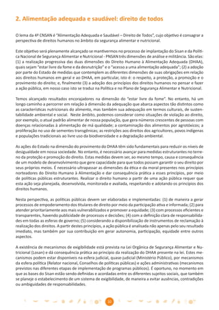 2. Alimentação adequada e saudável: direito de todos

O lema da 4ª CNSAN é “Alimentação Adequada e Saudável – Direito de Todos”, cujo objetivo é consagrar a
perspectiva de direitos humanos no âmbito da segurança alimentar e nutricional.

Este objetivo será plenamente alcançado se mantivermos no processo de implantação do Sisan e da Políti-
ca Nacional de Segurança Alimentar e Nutricional - PNSAN três dimensões de análise e militância. São elas:
(1) a realização progressiva das duas dimensões do Direito Humano à Alimentação Adequada (DHAA),
quais sejam “estar livre da fome e da desnutrição” e o “acesso a uma alimentação adequada”; (2) a adoção
por parte do Estado de medidas que contemplem as diferentes dimensões de suas obrigações em relação
aos direitos humanos em geral e ao DHAA, em particular, isto é: o respeito, a proteção, a promoção e o
provimento do direito; e, ﬁnalmente (3) a adoção dos princípios dos direitos humanos no pensar e fazer
a ação pública, em nosso caso isto se traduz na Política e no Plano de Segurança Alimentar e Nutricional.

Temos alcançado resultados encorajadores na dimensão do “estar livre da fome”. No entanto, há um
longo caminho a percorrer em relação à dimensão da adequação que abarca aspectos tão distintos como
as características nutricionais do alimento, mas também sua adequação em termos culturais, de susten-
tabilidade ambiental e social. Neste âmbito, podemos considerar como situações de violação ao direito,
por exemplo, o atual padrão alimentar de nossa população, que gera números crescentes de pessoas com
doenças relacionadas à alimentação de má qualidade; a contaminação dos alimentos por agrotóxicos; a
proliferação no uso de sementes transgênicas; as restrições aos direitos dos agricultores, povos indígenas
e populações tradicionais ao livre uso da biodiversidade e a degradação ambiental.

As ações do Estado na dimensão do provimento do DHAA têm sido fundamentais para reduzir os níveis de
desigualdade em nossa sociedade. No entanto, é necessário avançar para medidas estruturantes no terre-
no da proteção e promoção do direito. Estas medidas devem ser, ao mesmo tempo, causa e consequência
de um modelo de desenvolvimento que gere capacidade para que todos possam garantir o seu direito por
seus próprios meios. É necessário ultrapassar as dimensões da ética e da moral presentes nos princípios
norteadores do Direito Humano à Alimentação e dar consequência prática a esses princípios, por meio
de políticas públicas estruturantes. Realizar o direito humano a partir de uma ação pública requer que
esta ação seja planejada, desenvolvida, monitorada e avaliada, respeitando e adotando os princípios dos
direitos humanos.

Nesta perspectiva, as políticas públicas devem ser elaboradas e implementadas: (1) de maneira a gerar
processos de empoderamento dos titulares de direito por meio da participação ativa e informada; (2) para
atender prioritariamente aos mais vulnerabilizados e promover a equidade; (3) com processos eﬁcientes e
transparentes, havendo publicidade de processos e decisões; (4) com a deﬁnição clara de responsabilida-
des em todas as esferas de governo; (5) considerando a disponibilização de instrumentos de reclamação à
realização dos direitos. A partir destes princípios, a ação pública é analisada não apenas pelo seu resultado
imediato, mas também por sua contribuição em gerar autonomia, participação, equidade entre outros
aspectos.

A existência de mecanismos de exigibilidade está prevista na Lei Orgânica de Segurança Alimentar e Nu-
tricional (Losan) e dá consequência prática ao princípio da realização do DHAA presente na lei. Estes me-
canismos podem estar disponíveis na esfera judicial, quase-judicial (Ministério Público), por mecanismos
da esfera política (Relator nacional, Conselhos de políticas públicas) e ações administrativas (mecanismos
previstos nas diferentes etapas de implementação de programas públicos). É oportuno, no momento em
que as bases do Sisan estão sendo deﬁnidas e acordadas entre os diferentes sujeitos sociais, que também
se planeje o estabelecimento de um sistema de exigibilidade, de maneira a evitar ausências, contradições
ou ambiguidades de responsabilidades.


                                                     10
 