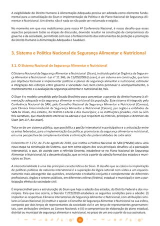 A exigibilidade do Direito Humano à Alimentação Adequada precisa ser adotada como elemento funda-
mental para a consolidação do Sisan e implementação da Política e do Plano Nacional de Segurança Ali-
mentar e Nutricional. Um direito não é nada se não pode ser reclamado e exigido.

No momento em que nos mobilizamos para nossa 4ª Conferencia Nacional, é nosso desaﬁo que esses
aspectos perpassem todas as etapas de discussão, devendo resultar na construção de compromissos do
governo e da sociedade, permitindo com isso o fortalecimento dos instrumentos de proteção e promoção
do Direito Humano à Alimentação Adequada e Saudável.



3. Sistema e Política Nacional de Segurança Alimentar e Nutricional

3.1. O Sistema Nacional de Segurança Alimentar e Nutricional

O Sistema Nacional de Segurança Alimentar e Nutricional (Sisan), instituído pela Lei Orgânica de Seguran-
ça Alimentar e Nutricional - Lei n° 11.346, de 15/09/2006 (Losan), é um sistema em construção, que tem
por objetivos formular e implementar políticas e planos de segurança alimentar e nutricional, estimular
a integração dos esforços entre governo e sociedade civil, bem como promover o acompanhamento, o
monitoramento e a avaliação da segurança alimentar e nutricional do País.

O Sisan é o modelo concebido pelo Estado Brasileiro para concretizar a garantia do direito humano à ali-
mentação adequada e da segurança alimentar e nutricional da população. Este sistema é integrado pela
Conferência Nacional de SAN; pelo Conselho Nacional de Segurança Alimentar e Nutricional (Consea);
pela Câmara Interministerial de Segurança Alimentar e Nutricional (Caisan); por órgãos e entidades de
SAN da União, dos estados, do Distrito Federal e dos municípios; e as instituições privadas, com ou sem
ﬁns lucrativos, que manifestem interesse na adesão e que respeitem os critérios, princípios e diretrizes do
Sisan (art.11º, da Losan).

Trata-se de um sistema público, que possibilita a gestão intersetorial e participativa e a articulação entre
os entes federados, para a implementação das políticas promotoras da segurança alimentar e nutricional,
em uma perspectiva de complementaridade e otimização das potencialidades de cada setor.

O Decreto nº 7.272, de 25 de agosto de 2010, que institui a Política Nacional de SAN (PNSAN) abriu uma
nova etapa na construção do Sistema, que tem como alguns dos seus principais desaﬁos: a) a pactuação
intersetorial, o que, de acordo com o referido Decreto, estabelece-se no Plano Nacional de Segurança
Alimentar e Nutricional; b) a descentralização, que se inicia a partir da adesão formal dos estados e muni-
cípios ao Sisan.

A intersetorialidade é uma das principais características do Sisan. O desaﬁo que se coloca na implantação
de políticas públicas de natureza intersetorial é a superação da lógica setorial com vistas a um equacio-
namento mais abrangente das questões, envolvendo o trabalho conjunto e complementar de diferentes
proﬁssionais, órgãos e setores públicos, em diferentes esferas (federal, estadual e municipal) e com a par-
ticipação efetiva da sociedade civil.

É imprescindível para a estruturação do Sisan que haja a adesão dos estados, do Distrito Federal e dos mu-
nicípios. Para que isso ocorra, o Decreto 7.272/2010 estabelece as seguintes condições para a adesão: (I)
implantar as respectivas Câmaras Intersetoriais de Segurança Alimentar e Nutricional, com atribuições simi-
lares à Caisan Nacional; (ii) instituir e apoiar o Conselho de Segurança Alimentar e Nutricional na sua esfera,
composto por dois terços de representantes da sociedade civil e um terço de representantes governamen-
tais, com atribuições similares ao Consea Nacional; e (iii) o compromisso de elaboração do plano estadual,
distrital ou municipal de segurança alimentar e nutricional, no prazo de um ano a partir da sua assinatura.

                                                      11
 