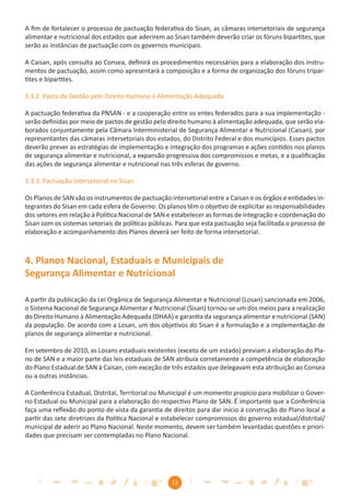 A ﬁm de fortalecer o processo de pactuação federativa do Sisan, as câmaras intersetoriais de segurança
alimentar e nutricional dos estados que aderirem ao Sisan também deverão criar os fóruns bipartites, que
serão as instâncias de pactuação com os governos municipais.

A Caisan, após consulta ao Consea, deﬁnirá os procedimentos necessários para a elaboração dos instru-
mentos de pactuação, assim como apresentará a composição e a forma de organização dos fóruns tripar-
tites e bipartites.

3.3.2. Pacto de Gestão pelo Direito Humano à Alimentação Adequada

A pactuação federativa da PNSAN - e a cooperação entre os entes federados para a sua implementação -
serão deﬁnidas por meio de pactos de gestão pelo direito humano à alimentação adequada, que serão ela-
borados conjuntamente pela Câmara Interministerial de Segurança Alimentar e Nutricional (Caisan), por
representantes das câmaras intersetoriais dos estados, do Distrito Federal e dos municípios. Esses pactos
deverão prever as estratégias de implementação e integração dos programas e ações contidos nos planos
de segurança alimentar e nutricional, a expansão progressiva dos compromissos e metas, e a qualiﬁcação
das ações de segurança alimentar e nutricional nas três esferas de governo.

3.3.3. Pactuação Intersetorial no Sisan

Os Planos de SAN são os instrumentos de pactuação intersetorial entre a Caisan e os órgãos e entidades in-
tegrantes do Sisan em cada esfera de Governo. Os planos têm o objetivo de explicitar as responsabilidades
dos setores em relação à Política Nacional de SAN e estabelecer as formas de integração e coordenação do
Sisan com os sistemas setoriais de políticas públicas. Para que esta pactuação seja facilitada o processo de
elaboração e acompanhamento dos Planos deverá ser feito de forma intersetorial.



4. Planos Nacional, Estaduais e Municipais de
Segurança Alimentar e Nutricional

A partir da publicação da Lei Orgânica de Segurança Alimentar e Nutricional (Losan) sancionada em 2006,
o Sistema Nacional de Segurança Alimentar e Nutricional (Sisan) tornou-se um dos meios para a realização
do Direito Humano à Alimentação Adequada (DHAA) e garantia da segurança alimentar e nutricional (SAN)
da população. De acordo com a Losan, um dos objetivos do Sisan é a formulação e a implementação de
planos de segurança alimentar e nutricional.

Em setembro de 2010, as Losans estaduais existentes (exceto de um estado) previam a elaboração do Pla-
no de SAN e a maior parte das leis estaduais de SAN atribuía corretamente a competência de elaboração
do Plano Estadual de SAN à Caisan, com exceção de três estados que delegavam esta atribuição ao Consea
ou a outras instâncias.

A Conferência Estadual, Distrital, Territorial ou Municipal é um momento propício para mobilizar o Gover-
no Estadual ou Municipal para a elaboração do respectivo Plano de SAN. É importante que a Conferência
faça uma reﬂexão do ponto de vista da garantia de direitos para dar início à construção do Plano local a
partir das sete diretrizes da Política Nacional e estabelecer compromissos do governo estadual/distrital/
municipal de aderir ao Plano Nacional. Neste momento, devem ser também levantadas questões e priori-
dades que precisam ser contempladas no Plano Nacional.




                                                    13
 