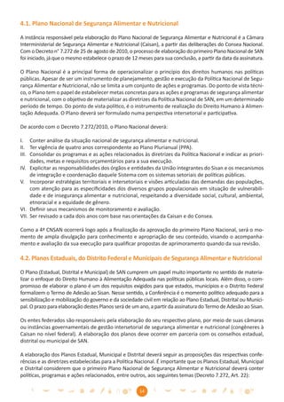 4.1. Plano Nacional de Segurança Alimentar e Nutricional

A instância responsável pela elaboração do Plano Nacional de Segurança Alimentar e Nutricional é a Câmara
Interministerial de Segurança Alimentar e Nutricional (Caisan), a partir das deliberações do Consea Nacional.
Com o Decreto n° 7.272 de 25 de agosto de 2010, o processo de elaboração do primeiro Plano Nacional de SAN
foi iniciado, já que o mesmo estabelece o prazo de 12 meses para sua conclusão, a partir da data da assinatura.

O Plano Nacional é a principal forma de operacionalizar o princípio dos direitos humanos nas políticas
públicas. Apesar de ser um instrumento de planejamento, gestão e execução da Política Nacional de Segu-
rança Alimentar e Nutricional, não se limita a um conjunto de ações e programas. Do ponto de vista técni-
co, o Plano tem o papel de estabelecer metas concretas para as ações e programas de segurança alimentar
e nutricional, com o objetivo de materializar as diretrizes da Política Nacional de SAN, em um determinado
período de tempo. Do ponto de vista político, é o instrumento de realização do Direito Humano à Alimen-
tação Adequada. O Plano deverá ser formulado numa perspectiva intersetorial e participativa.

De acordo com o Decreto 7.272/2010, o Plano Nacional deverá:

I. Conter análise da situação nacional de segurança alimentar e nutricional.
II. Ter vigência de quatro anos correspondente ao Plano Plurianual (PPA).
III. Consolidar os programas e as ações relacionados às diretrizes da Política Nacional e indicar as priori-
     dades, metas e requisitos orçamentários para a sua execução.
IV. Explicitar as responsabilidades dos órgãos e entidades da União integrantes do Sisan e os mecanismos
     de integração e coordenação daquele Sistema com os sistemas setoriais de políticas públicas.
V. Incorporar estratégias territoriais e intersetoriais e visões articuladas das demandas das populações,
     com atenção para as especiﬁcidades dos diversos grupos populacionais em situação de vulnerabili-
     dade e de insegurança alimentar e nutricional, respeitando a diversidade social, cultural, ambiental,
     etnoracial e a equidade de gênero.
VI. Deﬁnir seus mecanismos de monitoramento e avaliação.
VII. Ser revisado a cada dois anos com base nas orientações da Caisan e do Consea.

Como a 4ª CNSAN ocorrerá logo após a ﬁnalização da aprovação do primeiro Plano Nacional, será o mo-
mento de ampla divulgação para conhecimento e apropriação de seu conteúdo, visando o acompanha-
mento e avaliação da sua execução para qualiﬁcar propostas de aprimoramento quando da sua revisão.

4.2. Planos Estaduais, do Distrito Federal e Municipais de Segurança Alimentar e Nutricional

O Plano (Estadual, Distrital e Municipal) de SAN cumprem um papel muito importante no sentido de materia-
lizar o enfoque do Direito Humano à Alimentação Adequada nas políticas públicas locais. Além disso, o com-
promisso de elaborar o plano é um dos requisitos exigidos para que estados, municípios e o Distrito Federal
formalizem o Termo de Adesão ao Sisan. Nesse sentido, a Conferência é o momento político adequado para a
sensibilização e mobilização do governo e da sociedade civil em relação ao Plano Estadual, Distrital ou Munici-
pal. O prazo para elaboração destes Planos será de um ano, a partir da assinatura do Termo de Adesão ao Sisan.

Os entes federados são responsáveis pela elaboração do seu respectivo plano, por meio de suas câmaras
ou instâncias governamentais de gestão intersetorial de segurança alimentar e nutricional (congêneres à
Caisan no nível federal). A elaboração dos planos deve ocorrer em parceria com os conselhos estadual,
distrital ou municipal de SAN.

A elaboração dos Planos Estadual, Municipal e Distrital deverá seguir as proposições das respectivas confe-
rências e as diretrizes estabelecidas para a Política Nacional. É importante que os Planos Estadual, Municipal
e Distrital considerem que o primeiro Plano Nacional de Segurança Alimentar e Nutricional deverá conter
políticas, programas e ações relacionados, entre outros, aos seguintes temas (Decreto 7.272, Art. 22):

                                                      14
 