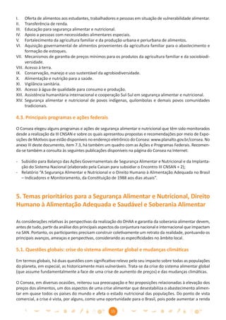 I.      Oferta de alimentos aos estudantes, trabalhadores e pessoas em situação de vulnerabilidade alimentar.
II.     Transferência de renda.
III.    Educação para segurança alimentar e nutricional.
IV.     Apoio a pessoas com necessidades alimentares especiais.
V.      Fortalecimento da agricultura familiar e da produção urbana e periurbana de alimentos.
VI.     Aquisição governamental de alimentos provenientes da agricultura familiar para o abastecimento e
        formação de estoques.
VII.    Mecanismos de garantia de preços mínimos para os produtos da agricultura familiar e da sociobiodi-
        versidade.
VIII.   Acesso à terra.
IX.     Conservação, manejo e uso sustentável da agrobiodiversidade.
X.      Alimentação e nutrição para a saúde.
XI.     Vigilância sanitária.
XII.    Acesso à água de qualidade para consumo e produção.
XIII.   Assistência humanitária internacional e cooperação Sul-Sul em segurança alimentar e nutricional.
XIV.    Segurança alimentar e nutricional de povos indígenas, quilombolas e demais povos comunidades
        tradicionais.

4.3. Principais programas e ações federais

O Consea elegeu alguns programas e ações de segurança alimentar e nutricional que têm sido monitorados
desde a realização da III CNSAN e sobre os quais apresentou propostas e recomendações por meio de Expo-
sições de Motivos que estão disponíveis no endereço eletrônico do Consea: www.planalto.gov.br/consea. No
anexo III deste documento, item 7.3, há também um quadro com as Ações e Programas Federais. Recomen-
da-se também a consulta às seguintes publicações disponíveis na página do Consea na Internet:

- Subsídio para Balanço das Ações Governamentais de Segurança Alimentar e Nutricional e da Implanta-
  ção do Sistema Nacional (elaborado pela Caisan para subsidiar o Encontro III CNSAN + 2);
- Relatório “A Segurança Alimentar e Nutricional e o Direito Humano à Alimentação Adequada no Brasil
  – Indicadores e Monitoramento, da Constituição de 1988 aos dias atuais”.



5. Temas prioritários para a Segurança Alimentar e Nutricional, Direito
Humano à Alimentação Adequada e Saudável e Soberania Alimentar

As considerações relativas às perspectivas da realização do DHAA e garantia da soberania alimentar devem,
antes de tudo, partir da análise dos principais aspectos da conjuntura nacional e internacional que impactam
na SAN. Portanto, os participantes precisam construir coletivamente um retrato da realidade, pontuando os
principais avanços, ameaças e perspectivas, considerando as especiﬁcidades no âmbito local.

5.1. Questões globais: crise do sistema alimentar global e mudanças climáticas

Em termos globais, há duas questões com signiﬁcativo relevo pelo seu impacto sobre todas as populações
do planeta, em especial, as historicamente mais vulneráveis. Trata-se da crise do sistema alimentar global
(que assume fundamentalmente a face de uma crise de aumento de preços) e das mudanças climáticas.

O Consea, em diversas ocasiões, reiterou sua preocupação e fez proposições relacionadas à elevação dos
preços dos alimentos, um dos aspectos de uma crise alimentar que desestabiliza o abastecimento alimen-
tar em quase todos os países do mundo e afeta o estado nutricional das populações. Do ponto de vista
comercial, a crise é vista, por alguns, como uma oportunidade para o Brasil, pois pode aumentar a renda

                                                       15
 