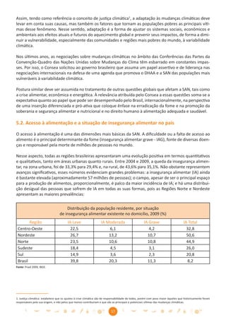 Assim, tendo como referência o conceito de justiça climática1, a adaptação às mudanças climáticas deve
levar em conta suas causas, mas também os fatores que tornam as populações pobres as principais víti-
mas desse fenômeno. Nesse sentido, adaptação é a forma de ajustar os sistemas sociais, econômicos e
ambientais aos efeitos atuais e futuros do aquecimento global e prevenir seus impactos, de forma a dimi-
nuir a vulnerabilidade, especialmente das comunidades e regiões mais pobres do mundo, à variabilidade
climática.

Nos últimos anos, as negociações sobre mudanças climáticas no âmbito das Conferências das Partes da
Convenção-Quadro das Nações Unidas sobre Mudanças do Clima têm esbarrado em constantes impas-
ses. Por isso, o Consea solicitou ao governo brasileiro que assuma um papel assertivo e de liderança nas
negociações internacionais na defesa de uma agenda que promova o DHAA e a SAN das populações mais
vulneráveis à variabilidade climática.

Postura similar deve ser assumida no tratamento de outras questões globais que afetam a SAN, tais como
a crise alimentar, econômica e energética. À relevância atribuída pelo Consea a essas questões soma-se a
expectativa quanto ao papel que pode ser desempenhado pelo Brasil, internacionalmente, na perspectiva
de uma inserção diferenciada e pró-ativa que coloque ênfase na erradicação da fome e na promoção da
soberania e segurança alimentar e nutricional e no direito humano à alimentação adequada e saudável.

5.2. Acesso à alimentação e a situação de insegurança alimentar no país

O acesso à alimentação é uma das dimensões mais básicas da SAN. A diﬁculdade ou a falta de acesso ao
alimento é o principal determinante da fome (insegurança alimentar grave - IAG), fonte de diversas doen-
ças e responsável pela morte de milhões de pessoas no mundo.

Nesse aspecto, todas as regiões brasileiras apresentaram uma evolução positiva em termos quantitativos
e qualitativos, tanto em áreas urbanas quanto rurais. Entre 2004 e 2009, a queda da insegurança alimen-
tar, na zona urbana, foi de 33,3% para 29,4% e, na rural, de 43,6% para 35,1%. Não obstante representem
avanços signiﬁcativos, esses números evidenciam grandes problemas: a insegurança alimentar (IA) ainda
é bastante elevada (aproximadamente 57 milhões de pessoas); o campo, apesar de ser o principal espaço
para a produção de alimentos, proporcionalmente, é palco da maior incidência de IA; e há uma distribui-
ção desigual das pessoas que sofrem de IA em todas as suas formas, pois as Regiões Norte e Nordeste
apresentam as maiores prevalências:


                                      Distribuição da população residente, por situação
                                  de insegurança alimentar existente no domicílio, 2009 (%)
        Região                          IA Leve                    IA Moderada                      IA Grave                        IA Total
 Centro-Oeste                             22,5                         6,1                             4,2                            32,8
 Nordeste                                 26,7                         13,2                           10,7                            50,6
 Norte                                    23,5                         10,6                           10,8                            44,9
 Sudeste                                  18,4                          4,5                            3,1                            26,0
 Sul                                      14,9                          3,6                            2,3                            20,8
 Brasil                                   39,8                         20,3                           11,3                             8,2
Fonte: Pnad 2009, IBGE.




1. Justiça climática: estabelece que os ajustes à crise climática são de responsabilidade de todos, porém com peso maior àqueles que historicamente foram
responsáveis pela sua origem, e não pelos que menos contribuíram e que são as principais e potenciais vítimas das mudanças climáticas.


                                                                          17
 