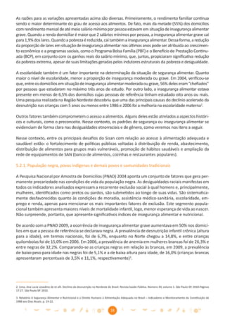 As razões para as variações apresentadas acima são diversas. Primeiramente, o rendimento familiar continua
sendo o maior determinante do grau de acesso aos alimentos. De fato, mais da metade (55%) dos domicílios
com rendimento mensal de até meio salário mínimo por pessoa estavam em situação de insegurança alimentar
grave. Quando a renda domiciliar é maior que 2 salários mínimos por pessoa, a insegurança alimentar grave cai
para 1,9% dos lares. Quando a pobreza é reduzida, cai também a insegurança alimentar. Dessa forma, a redução
da proporção de lares em situação de insegurança alimentar nos últimos anos pode ser atribuída ao crescimen-
to econômico e a programas sociais, como o Programa Bolsa Família (PBF) e o Benefício de Prestação Continu-
ada (BCP), em conjunto com os ganhos reais do salário mínimo, que, juntos, propiciaram signiﬁcativa redução
da pobreza extrema, apesar de suas limitações geradas pelos indutores estruturais da pobreza e desigualdade.

A escolaridade também é um fator importante na determinação da situação de segurança alimentar. Quanto
maior o nível de escolaridade, menor a proporção de insegurança moderada ou grave. Em 2004, veriﬁcou-se
que, entre os domicílios em situação de insegurança alimentar moderada ou grave, 56% deles eram “cheﬁados”
por pessoas que estudaram no máximo três anos de estudo. Por outro lado, a insegurança alimentar estava
presente em menos de 6,5% dos domicílios cujas pessoas de referência tinham estudado oito anos ou mais.
Uma pesquisa realizada na Região Nordeste descobriu que uma das principais causas do declínio acelerado da
desnutrição nas crianças com 5 anos ou menos entre 1986 e 2006 foi a melhoria na escolaridade materna2.

Outros fatores também comprometem o acesso a alimentos. Alguns deles estão atrelados a aspectos históri-
cos e culturais, como o preconceito. Nesse contexto, os padrões de segurança ou insegurança alimentar se
evidenciam de forma clara nas desigualdades etnorraciais e de gênero, como veremos nos itens a seguir.

Nesse contexto, entre os principais desaﬁos do Sisan com relação ao acesso à alimentação adequada e
saudável estão: o fortalecimento de políticas públicas voltadas à distribuição de renda, abastecimento,
distribuição de alimentos para grupos mais vulneráveis, promoção de hábitos saudáveis e ampliação da
rede de equipamentos de SAN (banco de alimentos, cozinhas e restaurantes populares).

5.2.1. População negra, povos indígenas e demais povos e comunidades tradicionais

A Pesquisa Nacional por Amostra de Domicílios (PNAD) 2004 aponta um conjunto de fatores que gera per-
manente precariedade nas condições de vida da população negra. As desigualdades raciais manifestas em
todos os indicadores analisados expressam a recorrente exclusão social à qual homens e, principalmente,
mulheres, identiﬁcados como pretos ou pardos, são submetidos ao longo de suas vidas. São sistematica-
mente desfavorecidos quanto às condições de moradia, assistência médico-sanitária, escolaridade, em-
prego e renda, apenas para mencionar os mais importantes fatores de exclusão. Este segmento popula-
cional também apresenta maiores níveis de mortalidade infantil, logo, menor esperança de vida ao nascer.
Não surpreende, portanto, que apresente signiﬁcativos índices de insegurança alimentar e nutricional.

De acordo com a PNAD 2009, a ocorrência de insegurança alimentar grave aumentava em 50% nos domicí-
lios em que a pessoa de referência se declarava negra. A prevalência de desnutrição infantil crônica (altura
para a idade), em termos nacionais, foi de 6,7%, enquanto no Norte chegou a 14,8%, e entre crianças
quilombolas foi de 15,0% em 2006. Em 2006, a prevalência de anemia em mulheres brancas foi de 26,3% e
entre negras de 32,2%. Comparando-se as crianças negras em relação às brancas, em 2009, a prevalência
de baixo peso para idade nas negras foi de 5,1% e a de baixa altura para idade, de 16,0% (crianças brancas
apresentaram percentuais de 3,5% e 11,1%, respectivamente)3.




2. Lima, Ana Lucia Lovadino de et alli. Declínio da desnutrição no Nordeste do Brasil. Revista Saúde Pública. Número 44, volume 1. São Paulo-SP. 2010.Páginas
17-27. São Paulo-SP. 2010.

3. Relatório A Segurança Alimentar e Nutricional e o Direito Humano à Alimentação Adequada no Brasil – Indicadores e Monitoramento da Constituição de
1988 aos Dias Atuais. p. 19-22.


                                                                            18
 