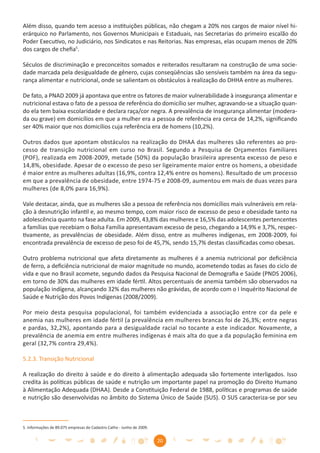 Além disso, quando tem acesso a instituições públicas, não chegam a 20% nos cargos de maior nível hi-
erárquico no Parlamento, nos Governos Municipais e Estaduais, nas Secretarias do primeiro escalão do
Poder Executivo, no Judiciário, nos Sindicatos e nas Reitorias. Nas empresas, elas ocupam menos de 20%
dos cargos de cheﬁa5.

Séculos de discriminação e preconceitos somados e reiterados resultaram na construção de uma socie-
dade marcada pela desigualdade de gênero, cujas conseqüências são sensíveis também na área da segu-
rança alimentar e nutricional, onde se salientam os obstáculos à realização do DHHA entre as mulheres.

De fato, a PNAD 2009 já apontava que entre os fatores de maior vulnerabilidade à insegurança alimentar e
nutricional estava o fato de a pessoa de referência do domicílio ser mulher, agravando-se a situação quan-
do ela tem baixa escolaridade e declara raça/cor negra. A prevalência de insegurança alimentar (modera-
da ou grave) em domicílios em que a mulher era a pessoa de referência era cerca de 14,2%, signiﬁcando
ser 40% maior que nos domicílios cuja referência era de homens (10,2%).

Outros dados que apontam obstáculos na realização do DHAA das mulheres são referentes ao pro-
cesso de transição nutricional em curso no Brasil. Segundo a Pesquisa de Orçamentos Familiares
(POF), realizada em 2008-2009, metade (50%) da população brasileira apresenta excesso de peso e
14,8%, obesidade. Apesar de o excesso de peso ser ligeiramente maior entre os homens, a obesidade
é maior entre as mulheres adultas (16,9%, contra 12,4% entre os homens). Resultado de um processo
em que a prevalência de obesidade, entre 1974-75 e 2008-09, aumentou em mais de duas vezes para
mulheres (de 8,0% para 16,9%).

Vale destacar, ainda, que as mulheres são a pessoa de referência nos domicílios mais vulneráveis em rela-
ção à desnutrição infantil e, ao mesmo tempo, com maior risco de excesso de peso e obesidade tanto na
adolescência quanto na fase adulta. Em 2009, 43,8% das mulheres e 16,5% das adolescentes pertencentes
a famílias que recebiam o Bolsa Família apresentavam excesso de peso, chegando a 14,9% e 3,7%, respec-
tivamente, as prevalências de obesidade. Além disso, entre as mulheres indígenas, em 2008-2009, foi
encontrada prevalência de excesso de peso foi de 45,7%, sendo 15,7% destas classiﬁcadas como obesas.

Outro problema nutricional que afeta diretamente as mulheres é a anemia nutricional por deﬁciência
de ferro, a deﬁciência nutricional de maior magnitude no mundo, acometendo todas as fases do ciclo de
vida e que no Brasil acomete, segundo dados da Pesquisa Nacional de Demograﬁa e Saúde (PNDS 2006),
em torno de 30% das mulheres em idade fértil. Altos percentuais de anemia também são observados na
população indígena, alcançando 32% das mulheres não grávidas, de acordo com o I Inquérito Nacional de
Saúde e Nutrição dos Povos Indígenas (2008/2009).

Por meio desta pesquisa populacional, foi também evidenciada a associação entre cor da pele e
anemia nas mulheres em idade fértil (a prevalência em mulheres brancas foi de 26,3%; entre negras
e pardas, 32,2%), apontando para a desigualdade racial no tocante a este indicador. Novamente, a
prevalência de anemia em entre mulheres indígenas é mais alta do que a da população feminina em
geral (32,7% contra 29,4%).

5.2.3. Transição Nutricional

A realização do direito à saúde e do direito à alimentação adequada são fortemente interligados. Isso
credita às políticas públicas de saúde e nutrição um importante papel na promoção do Direito Humano
à Alimentação Adequada (DHAA). Desde a Constituição Federal de 1988, políticas e programas de saúde
e nutrição são desenvolvidas no âmbito do Sistema Único de Saúde (SUS). O SUS caracteriza-se por seu



5. Informações de 89.075 empresas do Cadastro Catho - Junho de 2009.


                                                                       20
 