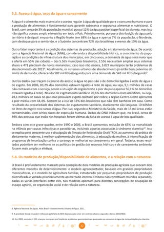 5.3. Acesso à água, usos da água e saneamento

A água é o alimento mais essencial e o acesso regular à água de qualidade para o consumo humano e para
a produção de alimentos é fundamental para garantir soberania e segurança alimentar e nutricional. O
Brasil, com cerca de 3% da população mundial, possui 12% da água potável superﬁcial do planeta, mas isso
não signiﬁca acesso amplo e irrestrito em todo o País. Primeiramente, porque a distribuição da água pelo
território é desigual: enquanto a Região Norte tem 68% da água e apenas 7% da população, o Nordeste,
com destaque para o semiárido, e o Sudeste concentram 72% dos brasileiros e menos de 10% da água.

Outro fator importante é a condição dos sistemas de produção, adução e tratamento de água. De acordo
com a Agencia Nacional de Água (ANA), considerando a disponibilidade hídrica, o crescimento da popu-
lação e as condições de infraestrutura dos municípios, em cinco anos, a demanda de água será maior que
a oferta em 55% das cidades – dos 5.565 municípios brasileiros, 2.556 necessitam ampliar seus sistemas
atuais e 471 precisam de novos mananciais; caso isso não ocorra, 3.027 municípios terão problemas de
abastecimento até 20158. Atualmente, os sistemas urbanos de abastecimento já estão bem próximos do
limite da demanda, oferecendo 587 mil litros/segundo para uma demanda de 543 mil litros/segundo9.

Outros dados que traçam o cenário do acesso à água no país são o de domicílio ligados à rede de água e
de esgoto. Em 2006, 83,2% dos domicílios estavam ligados à rede de água, ou seja, 9,1 milhões de casas
não contavam com o serviço, sendo a situação da região Norte a pior do país (apenas 56,1% de domicílios
estavam ligados à rede). No caso de esgotamento sanitário 70,6% dos domicílios eram atendidos, ou seja,
28,1 milhões de casas no país não possuíam esgoto coletado por redes; a região Centro-Oeste apresenta
a pior média, com 44,4%. Somem-se a isso os 13% dos brasileiros que não têm banheiro em casa. Como
resultado da precariedade dos sistemas de esgotamento sanitário, diariamente são lançados 10 bilhões
de litros de esgoto nos cursos d’água. Por isso, segundo o Ministério da Saúde, mais de 15 mil áreas estão
contaminadas, com sérios riscos de exposição humana. Dados da ONU indicam que, no Brasil, cerca de
89% das pessoas que estão nos hospitais foram vítimas da falta de acesso à água de boa qualidade.

Embora com este grave quadro, entre 1990 e 2006, o Brasil apresentou redução de 65% da mortalidade
na infância por causas infecciosas e parasitárias, incluindo aquelas associadas à síndrome diarréica10. Isso
se explica pelo crescente uso e divulgação da Terapia de Reidratação Oral (TRO), ao aumento da prática de
aleitamento materno, à melhor suplementação dos alimentos, à educação da mulher, à intensiﬁcação de
programas de imunização contra o sarampo e melhorias no saneamento em geral. Todavia, esses resul-
tados poderiam ser melhores se as políticas de gestão dos recursos hídricos e de saneamento ambiental
fossem mais amplas e efetivas.

5.4. Os modelos de produção/disponibilidade de alimentos, e a relação com a natureza

O Brasil é profundamente marcado pela oposição de dois modelos de produção agrícola que evocam dois
diferentes modelos de desenvolvimento: o modelo agroexportador, baseado em grandes propriedades
monocultoras, e o modelo de agricultura familiar, estruturado por pequenas propriedades de produção
diversiﬁcada e voltada prioritariamente ao mercado interno. Embora não constituam mundos separados,
dadas as várias interfaces entre eles, tais modelos apontam para distintas concepções de ocupação do
espaço agrário, de organização social e de relação com a natureza.




8. Agência Nacional de Águas. Atlas Brasil - Abastecimento Urbano de Água, 2011.

9. A gravidade dessa situação é reforçada pelo fato de 86% da população viver em centros urbanos segundo o Censo 2010/IBGE.

10. Em 2009, contudo, 2.101 crianças morreram em função de problemas gastrointestinais associados ao consumo de água de má qualidade e/ou diarréia.


                                                                           22
 