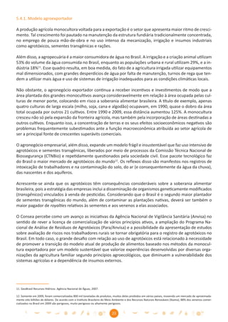 5.4.1. Modelo agroexportador

A produção agrícola monocultora voltada para a exportação é o setor que apresenta maior ritmo de cresci-
mento. Tal crescimento foi pautado na manutenção da estrutura fundiária tradicionalmente concentrada,
no emprego de pouca mão-de-obra e no uso intenso da mecanização, irrigação e insumos industriais
como agrotóxicos, sementes transgênicas e rações.

Além disso, a agropecuária é a maior consumidora de água no Brasil. A irrigação e a criação animal utilizam
53% do volume da água consumida no Brasil, enquanto as populações urbana e rural utilizam 29%, e a in-
dústria 18%11. Esse quadro resulta, em boa medida, do fato de a agricultura irrigada utilizar equipamentos
mal dimensionados, com grandes desperdícios de água por falta de manutenção, turnos de rega que ten-
dem a utilizar mais água e uso de sistemas de irrigação inadequados para as condições climáticas locais.

Não obstante, o agronegócio exportador continua a receber incentivos e investimentos de modo que a
área plantada dos grandes monocultivos avança consideravelmente em relação à área ocupada pelas cul-
turas de menor porte, colocando em risco a soberania alimentar brasileira. A título de exemplo, apenas
quatro culturas de larga escala (milho, soja, cana e algodão) ocupavam, em 1990, quase o dobro da área
total ocupada por outros 21 cultivos. Entre 1990 e 2009, essa distância aumentou 125%. A monocultura
cresceu não só pela expansão da fronteira agrícola, mas também pela incorporação de áreas destinadas a
outros cultivos. Enquanto isso, a concentração de terras e os seus efeitos socioeconômicos negativos são
problemas frequentemente subestimados ante a função macroeconômica atribuída ao setor agrícola de
ser a principal fonte de crescentes superávits comerciais.

O agronegócio empresarial, além disso, expande um modelo frágil e insustentável que faz uso intensivo de
agrotóxicos e sementes transgênicas, liberados por meio de processos da Comissão Técnica Nacional de
Biossegurança (CTNBio) e repetidamente questionados pela sociedade civil. Esse pacote tecnológico faz
do Brasil o maior mercado de agrotóxicos do mundo12. Os reﬂexos disso são manifestos nos registros de
intoxicação de trabalhadores e na contaminação do solo, do ar (e consequentemente da água da chuva),
das nascentes e dos aquíferos.

Acrescente-se ainda que os agrotóxicos têm consequências consideráveis sobre a soberania alimentar
brasileira, pois a estratégia das empresas inclui a disseminação de organismos geneticamente modiﬁcados
(transgênicos) vinculados à venda de pesticidas. Considerando que o Brasil é o segundo maior plantador
de sementes transgênicas do mundo, além de contaminar as plantações nativas, deverá ser também o
maior pagador de royalties relativos às sementes e aos venenos a elas associados.

O Consea percebe como um avanço as iniciativas da Agência Nacional de Vigilância Sanitária (Anvisa) no
sentido de rever a licença de comercialização de vários princípios ativos, a ampliação do Programa Na-
cional de Análise de Resíduos de Agrotóxicos (Para/Anvisa) e a possibilidade da apresentação de estudos
sobre avaliação de riscos nos trabalhadores rurais se tornar obrigatória para o registro de agrotóxicos no
Brasil. Em todo caso, o grande desaﬁo com relação ao uso de agrotóxicos está relacionado à necessidade
de promover a transição do modelo atual de produção de alimentos baseado nos métodos da monocul-
tura exportadora por um modelo sustentável que valorize experiências desenvolvidas por diversas orga-
nizações da agricultura familiar segundo princípios agroecológicos, que diminuem a vulnerabilidade dos
sistemas agrícolas e a dependência de insumos externos.




11. GeoBrasil Recursos Hídricos. Agência Nacional de Águas, 2007.

12. Somente em 2009, foram comercializadas 800 mil toneladas de produtos, muitos deles proibidos em vários países, movendo um mercado de aproximada-
mente oito bilhões de dólares. De acordo com o Instituto Brasileiro do Meio Ambiente e dos Recursos Naturais Renováveis (Ibama), 88% dos venenos comer-
cializados no Brasil em 2009 são perigosos, muito perigosos ou altamente perigosos.


                                                                          23
 