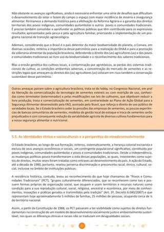 Não obstante os avanços signiﬁcativos, ainda é necessário enfrentar uma série de desaﬁos que diﬁcultam
o desenvolvimento do setor e fazem do campo o espaço com maior incidência de miséria e insegurança
alimentar. Permanece a demanda histórica para a efetivação da Reforma Agrária e a garantia dos direitos
territoriais dos povos indígenas, comunidades quilombolas e outros povos e comunidades tradicionais.
É preciso também consolidar e aprofundar as políticas públicas que têm contribuído para os expressivos
resultados apresentados pela pesca e pela agricultura familiar, priorizando a implementação de um pro-
grama nacional de transição agroecológica.

Ademais, considerando que o Brasil é o país detentor da maior biodiversidade do planeta, o Consea, em
diversas ocasiões, reiterou a importância desse patrimônio para a realização do DHAA e para a promoção
da soberania alimentar da população brasileira, defendendo o direito dos (as) agricultores (as) e dos povos
e comunidades tradicionais ao livre uso da biodiversidade e o reconhecimento dos saberes tradicionais.

Mas a erosão genética dos cultivos locais, a contaminação por agrotóxicos, as perdas dos sistemas tradi-
cionais de cultivo, as condições ambientais adversas, a concentração do mercado de sementes e as re-
strições legais que ameaçam os direitos dos (as) agricultores (as) colocam em risco também a conservação
sustentável desse patrimônio.


Outras ameaças pairam sobre a agricultura brasileira, trata-se do lobby, no Congresso Nacional, em prol
da liberação da comercialização da tecnologia de sementes estéreis ou com restrição de uso, conheci-
das como terminator (exterminador) e pelas modiﬁcações nas leis de cultivares, que objetivam reduzir a
livre produção, troca e comercialização de sementes, em contrariedade ao Plano de Ação Global para a
Segurança Alimentar desenvolvido pela FAO, assinado pelo Brasil, que reforça o direito de uso público de
variedades locais. Se o Estado brasileiro ceder às pressões das empresas de sementes, as poucas experiên-
cias de bancos comunitários de sementes, modelos de gestão local de estoque e troca de sementes serão
prejudicados e com consequente redução da variabilidade agrícola de diversos cultivos fundamentais para
a nossa segurança alimentar e nutricional.




5.5. As identidades étnico e socioculturais e a perspectiva do etnodesenvolvimento

O Estado brasileiro, ao longo de sua formação, reiterou, sistematicamente, a herança colonial escravista e
excluiu de seus avanços econômicos e sociais, um contingente populacional signiﬁcativo, constituído por
povos indígenas, comunidades quilombolas e povos e comunidades tradicionais. Desde a Independência,
as mudanças políticas pouco transformaram a vida dessas populações, as quais, inexistentes como sujei-
tos de direitos, muitas vezes foram tratadas como entraves ao desenvolvimento do país. A ação do Estado,
até a década de 1980, portanto, revelou perversa discriminação e preconceito racial, étnico, cultural, so-
cial, inclusive no âmbito de instituições públicas.

A resistência histórica, contudo, levou ao reconhecimento do que hoje chamamos de “Povos e Comu-
nidades Tradicionais” (PCT), “grupos culturalmente diferenciados, que se reconhecem como tais e pos-
suem formas próprias de organização social, que ocupam e usam territórios e recursos naturais como
condição para a sua reprodução cultural, social, religiosa, ancestral e econômica, por meio de conheci-
mentos, inovações e práticas gerados e transmitidos pela tradição” (Art. 3º, Decreto 6.040/2007) e que
representam hoje aproximadamente 5 milhões de famílias, 25 milhões de pessoas, ocupando cerca de ¼
do território nacional.

Assim, a partir da Constituição de 1988, os PCT passaram a ter visibilidade como sujeitos de direitos fun-
damentais na construção de um modelo de desenvolvimento socialmente justo e ambientalmente susten-
tável, nos quais as diferenças étnicas e raciais não se traduzam em desigualdades sociais.

                                                    25
 