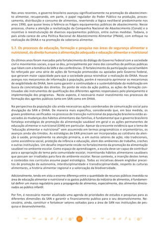 Nos anos recentes, o governo brasileiro avançou significativamente na promoção do abastecimen-
to alimentar, recuperando, em parte, o papel regulador do Poder Público na produção, proces-
samento, distribuição e consumo de alimentos, revertendo a lógica neoliberal predominante nos
anos 1990, que quase levou à falência os frágeis equipamentos públicos de abastecimento. Nesse
processo, chama a atenção a revitalização da Companhia Nacional de Abastecimento (Conab) e o
incentivo à reestruturação de diversos equipamentos públicos, entre outras medidas. Todavia, o
país ainda carece de uma Política Nacional de Abastecimento Alimentar (PNAA), com enfoque na
realização do DHAA e na promoção da soberania alimentar.

5.7. Os processos de educação, formação e pesquisa nas áreas de segurança alimentar e
nutricional, do direito humano à alimentação adequada e educação alimentar e nutricional

Os últimos anos foram marcados pelo fortalecimento do diálogo do Governo Federal com a sociedade
civil e movimentos sociais, o que se deu, principalmente por meio dos conselhos de políticas públicas
que lidam com a temática da SAN e das conferências. O fortalecimento da participação social também
foi reforçado por uma série de ações de formação promovidas ou apoiadas pelo Governo Federal,
que geraram maior capacidade para que a sociedade possa reivindicar a realização do DHAA. Houve
avanços nos mecanismos de informação à população, porém é necessário aprimorar os mecanismos
de exigibilidade do DHAA, bem como garantir a continuidade e a sustentabilidade da mobilização em
busca da concretização dos direitos. Do ponto de vista da ação publica, as ações de formação con-
tinuadas são instrumentos de qualificação dos diferentes agentes responsáveis pelo planejamento e
implementação dos programas. Neste aspecto, é necessário maior investimento nos processos de
formação dos agentes públicos tanto em SAN como em DHAA.

Na perspectiva da população são ainda necessárias ações coordenadas de comunicação social para
divulgação da SAN e DHAA. De maneira mais especifica, considerando que, em boa medida, os
graves problemas verificados no processo de transição nutricional da população brasileira estão as-
sociados às mudanças dos hábitos alimentares das famílias, é fundamental que o governo brasileiro
fortaleça estratégias de promoção da alimentação saudável em geral e as ações permanentes de
educação alimentar e nutricional (EAN) em particular. Apesar da crescente evidência que o tema de
“educação alimentar e nutricional” vem assumindo em termos programáticos e orçamentários, os
avanços ainda são tímidos. As estratégias de EAN precisam ser incorporadas ao cotidiano da aten-
ção à saúde, principalmente na atenção primária, e em outros setores de ação, não tradicionais,
como assistência social, proteção da infância e educação, alem dos ambientes de trabalho, creches
e outras instituições. Um desafio importante reside no fortalecimento da promoção da alimentação
saudável no ambiente escolar. Como espaço de aprendizagem, a escola deve ser capaz de contribuir
para a apropriação do tema pela comunidade escolar, incentivando hábitos alimentares saudáveis
que possam ser irradiados para fora do ambiente escolar. Nesse contexto, a inserção destes temas
e conteúdos nos currículos assume papel estratégico. Todas as iniciativas devem englobar precei-
tos de promoção da autonomia, interdisciplinaridade e transdisciplinaridade, respeito às culturas
alimentares, a história alimentar regional e a valorização da biodiversidade.

Adicionalmente, tendo em vista a enorme diferença entre a quantidade de recursos públicos investida na
área de educação alimentar e nutricional e os gastos publicitários da indústria de alimentos, é fundamen-
tal deﬁnir um marco regulatório para a propaganda de alimentos, especialmente, dos alimentos direcio-
nados ao público infantil.

Por fim, é necessário manter atualizada uma agenda de prioridades de estudos e pesquisas para as
diferentes dimensões da SAN e garantir o financiamento publico para o seu desenvolvimento. Ne-
cessário, ainda, constituir e fortalecer setores voltados para a área de SAN nas instituições de pes-
quisa e desenvolvimento.


                                                   27
 