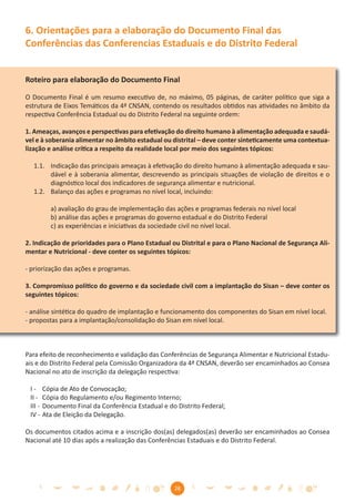 6. Orientações para a elaboração do Documento Final das
Conferências das Conferencias Estaduais e do Distrito Federal


Roteiro para elaboração do Documento Final

O Documento Final é um resumo executivo de, no máximo, 05 páginas, de caráter político que siga a
estrutura de Eixos Temáticos da 4ª CNSAN, contendo os resultados obtidos nas atividades no âmbito da
respectiva Conferência Estadual ou do Distrito Federal na seguinte ordem:

1. Ameaças, avanços e perspectivas para efetivação do direito humano à alimentação adequada e saudá-
vel e à soberania alimentar no âmbito estadual ou distrital – deve conter sinteticamente uma contextua-
lização e análise crítica a respeito da realidade local por meio dos seguintes tópicos:

  1.1. Indicação das principais ameaças à efetivação do direito humano à alimentação adequada e sau-
       dável e à soberania alimentar, descrevendo as principais situações de violação de direitos e o
       diagnóstico local dos indicadores de segurança alimentar e nutricional.
  1.2. Balanço das ações e programas no nível local, incluindo:

           a) avaliação do grau de implementação das ações e programas federais no nível local
           b) análise das ações e programas do governo estadual e do Distrito Federal
           c) as experiências e iniciativas da sociedade civil no nível local.

2. Indicação de prioridades para o Plano Estadual ou Distrital e para o Plano Nacional de Segurança Ali-
mentar e Nutricional - deve conter os seguintes tópicos:

- priorização das ações e programas.

3. Compromisso político do governo e da sociedade civil com a implantação do Sisan – deve conter os
seguintes tópicos:

- análise sintética do quadro de implantação e funcionamento dos componentes do Sisan em nível local.
- propostas para a implantação/consolidação do Sisan em nível local.



Para efeito de reconhecimento e validação das Conferências de Segurança Alimentar e Nutricional Estadu-
ais e do Distrito Federal pela Comissão Organizadora da 4ª CNSAN, deverão ser encaminhados ao Consea
Nacional no ato de inscrição da delegação respectiva:

 I-      Cópia de Ato de Convocação;
 II -    Cópia do Regulamento e/ou Regimento Interno;
 III -   Documento Final da Conferência Estadual e do Distrito Federal;
 IV -    Ata de Eleição da Delegação.

Os documentos citados acima e a inscrição dos(as) delegados(as) deverão ser encaminhados ao Consea
Nacional até 10 dias após a realização das Conferências Estaduais e do Distrito Federal.




                                                     28
 