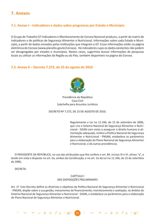 7. Anexos

7.1. Anexo I – Indicadores e dados sobre programas por Estado e Município


O Grupo de Trabalho GT Indicadores e Monitoramento do Consea Nacional produziu, a partir da matriz de
indicadores e de políticas de Segurança Alimentar e Nutricional, informações sobre cada Estado e Muni-
cípio, a partir de dados enviados pelas instituições que integram o GT. Essas informações estão na página
eletrônica do Consea (www.planalto.gov.br/consea). Há indicadores cujos os dados existentes não podem
ser desagregados por estados e municípios. Nestes casos, sugerimos buscar informações de pesquisas
locais ou utilizar as informações da Região ou do País, também disponíveis na página do Consea.


7.2. Anexo II – Decreto 7.272, de 25 de agosto de 2010




                                          Presidência da República
                                                 Casa Civil
                                      Subcheﬁa para Assuntos Jurídicos

                               DECRETO Nº 7.272, DE 25 DE AGOSTO DE 2010.


                                                Regulamenta a Lei no 11.346, de 15 de setembro de 2006,
                                                que cria o Sistema Nacional de Segurança Alimentar e Nutri-
                                                cional - SISAN com vistas a assegurar o direito humano à ali-
                                                mentação adequada, institui a Política Nacional de Segurança
                                                Alimentar e Nutricional - PNSAN, estabelece os parâmetros
                                                para a elaboração do Plano Nacional de Segurança Alimentar
                                                e Nutricional, e dá outras providências.


   O PRESIDENTE DA REPÚBLICA, no uso das atribuições que lhe confere o art. 84, incisos IV e VI, alínea “a”, e
tendo em vista o disposto no art. 6o, ambos da Constituição, e no art. 2o da Lei no 11.346, de 15 de setembro
de 2006,

   DECRETA:

                                               CAPÍTULO I
                                      DAS DISPOSIÇÕES PRELIMINARES

Art. 1º Este Decreto deﬁne as diretrizes e objetivos da Política Nacional de Segurança Alimentar e Nutricional
- PNSAN, dispõe sobre a sua gestão, mecanismos de ﬁnanciamento, monitoramento e avaliação, no âmbito do
Sistema Nacional de Segurança Alimentar e Nutricional - SISAN, e estabelece os parâmetros para a elaboração
do Plano Nacional de Segurança Alimentar e Nutricional.




                                                     29
 