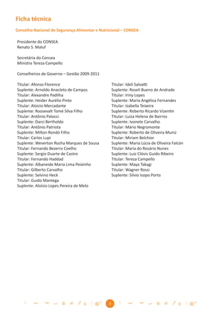 Ficha técnica
Conselho Nacional de Segurança Alimentar e Nutricional – CONSEA

Presidente do CONSEA
Renato S. Maluf

Secretária do Consea
Ministra Tereza Campello

Conselheiros de Governo – Gestão 2009-2011

Titular: Afonso Florence                           Titular: Ideli Salvatti
Suplente: Arnoldo Anacleto de Campos               Suplente: Roseli Bueno de Andrade
Titular: Alexandre Padilha                         Titular: Iriny Lopes
Suplente: Heider Aurélio Pinto                     Suplente: Maria Angélica Fernandes
Titular: Aloizio Mercadante                        Titular: Izabella Teixeira
Suplente: Roosevalt Tomé Silva Filho               Suplente: Roberto Ricardo Vizentin
Titular: Antônio Palocci                           Titular: Luiza Helena de Bairros
Suplente: Darci Bertholdo                          Suplente: Ivonete Carvalho
Titular: Antônio Patriota                          Titular: Mário Negromonte
Suplente: Milton Rondó Filho                       Suplente: Roberto de Oliveira Muniz
Titular: Carlos Lupi                               Titular: Miriam Belchior
Suplente: Weverton Rocha Marques de Sousa          Suplente: Maria Lúcia de Oliveira Falcón
Titular: Fernando Bezerra Coelho                   Titular: Maria do Rosário Nunes
Suplente: Sergio Duarte de Castro                  Suplente: Luiz Clóvis Guido Ribeiro
Titular: Fernando Haddad                           Titular: Tereza Campello
Suplente: Albaneide Maria Lima Peixinho            Suplente: Maya Takagi
Titular: Gilberto Carvalho                         Titular: Wagner Rossi
Suplente: Selvino Heck                             Suplente: Silvio Isopo Porto
Titular: Guido Mantega
Suplente: Aloísio Lopes Pereira de Melo




                                               3
 