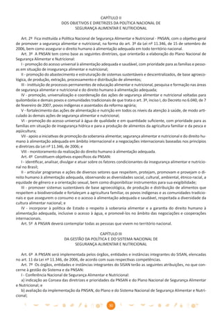 CAPÍTULO II
                           DOS OBJETIVOS E DIRETRIZES DA POLÍTICA NACIONAL DE
                                 SEGURANÇA ALIMENTAR E NUTRICIONAL

    Art. 2º Fica instituída a Política Nacional de Segurança Alimentar e Nutricional - PNSAN, com o objetivo geral
de promover a segurança alimentar e nutricional, na forma do art. 3º da Lei nº 11.346, de 15 de setembro de
2006, bem como assegurar o direito humano à alimentação adequada em todo território nacional.
    Art. 3º A PNSAN tem como base as seguintes diretrizes, que orientarão a elaboração do Plano Nacional de
Segurança Alimentar e Nutricional:
    I - promoção do acesso universal à alimentação adequada e saudável, com prioridade para as famílias e pesso-
as em situação de insegurança alimentar e nutricional;
    II - promoção do abastecimento e estruturação de sistemas sustentáveis e descentralizados, de base agroeco-
lógica, de produção, extração, processamento e distribuição de alimentos;
    III - instituição de processos permanentes de educação alimentar e nutricional, pesquisa e formação nas áreas
de segurança alimentar e nutricional e do direito humano à alimentação adequada;
    IV - promoção, universalização e coordenação das ações de segurança alimentar e nutricional voltadas para
quilombolas e demais povos e comunidades tradicionais de que trata o art. 3º, inciso I, do Decreto no 6.040, de 7
de fevereiro de 2007, povos indígenas e assentados da reforma agrária;
    V - fortalecimento das ações de alimentação e nutrição em todos os níveis da atenção à saúde, de modo arti-
culado às demais ações de segurança alimentar e nutricional;
    VI - promoção do acesso universal à água de qualidade e em quantidade suﬁciente, com prioridade para as
famílias em situação de insegurança hídrica e para a produção de alimentos da agricultura familiar e da pesca e
aqüicultura;
    VII - apoio a iniciativas de promoção da soberania alimentar, segurança alimentar e nutricional e do direito hu-
mano à alimentação adequada em âmbito internacional e a negociações internacionais baseadas nos princípios
e diretrizes da Lei nº 11.346, de 2006; e
    VIII - monitoramento da realização do direito humano à alimentação adequada.
    Art. 4º Constituem objetivos especíﬁcos da PNSAN:
    I - identiﬁcar, analisar, divulgar e atuar sobre os fatores condicionantes da insegurança alimentar e nutricio-
nal no Brasil;
    II - articular programas e ações de diversos setores que respeitem, protejam, promovam e provejam o di-
reito humano à alimentação adequada, observando as diversidades social, cultural, ambiental, étnico-racial, a
equidade de gênero e a orientação sexual, bem como disponibilizar instrumentos para sua exigibilidade;
    III - promover sistemas sustentáveis de base agroecológica, de produção e distribuição de alimentos que
respeitem a biodiversidade e fortaleçam a agricultura familiar, os povos indígenas e as comunidades tradicio-
nais e que assegurem o consumo e o acesso à alimentação adequada e saudável, respeitada a diversidade da
cultura alimentar nacional; e
    IV - incorporar à política de Estado o respeito à soberania alimentar e a garantia do direito humano à
alimentação adequada, inclusive o acesso à água, e promovê-los no âmbito das negociações e cooperações
internacionais.
    Art. 5º A PNSAN deverá contemplar todas as pessoas que vivem no território nacional.

                                               CAPÍTULO III
                             DA GESTÃO DA POLÍTICA E DO SISTEMA NACIONAL DE
                                  SEGURANÇA ALIMENTAR E NUTRICIONAL

   Art. 6º A PNSAN será implementada pelos órgãos, entidades e instâncias integrantes do SISAN, elencadas
no art. 11 da Lei nº 11.346, de 2006, de acordo com suas respectivas competências.
   Art. 7º Os órgãos, entidades e instâncias integrantes do SISAN terão as seguintes atribuições, no que con-
cerne à gestão do Sistema e da PNSAN:
   I - Conferência Nacional de Segurança Alimentar e Nutricional:
   a) indicação ao Consea das diretrizes e prioridades da PNSAN e do Plano Nacional de Segurança Alimentar
e Nutricional; e
   b) avaliação da implementação da PNSAN, do Plano e do Sistema Nacional de Segurança Alimentar e Nutri-
cional;

                                                        30
 
