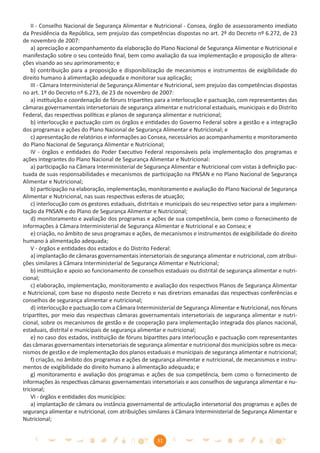 II - Conselho Nacional de Segurança Alimentar e Nutricional - Consea, órgão de assessoramento imediato
da Presidência da República, sem prejuízo das competências dispostas no art. 2º do Decreto nº 6.272, de 23
de novembro de 2007:
    a) apreciação e acompanhamento da elaboração do Plano Nacional de Segurança Alimentar e Nutricional e
manifestação sobre o seu conteúdo ﬁnal, bem como avaliação da sua implementação e proposição de altera-
ções visando ao seu aprimoramento; e
    b) contribuição para a proposição e disponibilização de mecanismos e instrumentos de exigibilidade do
direito humano à alimentação adequada e monitorar sua aplicação;
    III - Câmara Interministerial de Segurança Alimentar e Nutricional, sem prejuízo das competências dispostas
no art. 1º do Decreto nº 6.273, de 23 de novembro de 2007:
    a) instituição e coordenação de fóruns tripartites para a interlocução e pactuação, com representantes das
câmaras governamentais intersetoriais de segurança alimentar e nutricional estaduais, municipais e do Distrito
Federal, das respectivas políticas e planos de segurança alimentar e nutricional;
    b) interlocução e pactuação com os órgãos e entidades do Governo Federal sobre a gestão e a integração
dos programas e ações do Plano Nacional de Segurança Alimentar e Nutricional; e
    c) apresentação de relatórios e informações ao Consea, necessários ao acompanhamento e monitoramento
do Plano Nacional de Segurança Alimentar e Nutricional;
    IV - órgãos e entidades do Poder Executivo Federal responsáveis pela implementação dos programas e
ações integrantes do Plano Nacional de Segurança Alimentar e Nutricional:
    a) participação na Câmara Interministerial de Segurança Alimentar e Nutricional com vistas à deﬁnição pac-
tuada de suas responsabilidades e mecanismos de participação na PNSAN e no Plano Nacional de Segurança
Alimentar e Nutricional;
    b) participação na elaboração, implementação, monitoramento e avaliação do Plano Nacional de Segurança
Alimentar e Nutricional, nas suas respectivas esferas de atuação;
    c) interlocução com os gestores estaduais, distritais e municipais do seu respectivo setor para a implemen-
tação da PNSAN e do Plano de Segurança Alimentar e Nutricional;
    d) monitoramento e avaliação dos programas e ações de sua competência, bem como o fornecimento de
informações à Câmara Interministerial de Segurança Alimentar e Nutricional e ao Consea; e
    e) criação, no âmbito de seus programas e ações, de mecanismos e instrumentos de exigibilidade do direito
humano à alimentação adequada;
    V - órgãos e entidades dos estados e do Distrito Federal:
    a) implantação de câmaras governamentais intersetoriais de segurança alimentar e nutricional, com atribui-
ções similares à Câmara Interministerial de Segurança Alimentar e Nutricional;
    b) instituição e apoio ao funcionamento de conselhos estaduais ou distrital de segurança alimentar e nutri-
cional;
    c) elaboração, implementação, monitoramento e avaliação dos respectivos Planos de Segurança Alimentar
e Nutricional, com base no disposto neste Decreto e nas diretrizes emanadas das respectivas conferências e
conselhos de segurança alimentar e nutricional;
    d) interlocução e pactuação com a Câmara Interministerial de Segurança Alimentar e Nutricional, nos fóruns
tripartites, por meio das respectivas câmaras governamentais intersetoriais de segurança alimentar e nutri-
cional, sobre os mecanismos de gestão e de cooperação para implementação integrada dos planos nacional,
estaduais, distrital e municipais de segurança alimentar e nutricional;
    e) no caso dos estados, instituição de fóruns bipartites para interlocução e pactuação com representantes
das câmaras governamentais intersetoriais de segurança alimentar e nutricional dos municípios sobre os meca-
nismos de gestão e de implementação dos planos estaduais e municipais de segurança alimentar e nutricional;
    f) criação, no âmbito dos programas e ações de segurança alimentar e nutricional, de mecanismos e instru-
mentos de exigibilidade do direito humano à alimentação adequada; e
    g) monitoramento e avaliação dos programas e ações de sua competência, bem como o fornecimento de
informações às respectivas câmaras governamentais intersetoriais e aos conselhos de segurança alimentar e nu-
tricional;
    VI - órgãos e entidades dos municípios:
    a) implantação de câmara ou instância governamental de articulação intersetorial dos programas e ações de
segurança alimentar e nutricional, com atribuições similares à Câmara Interministerial de Segurança Alimentar e
Nutricional;


                                                      31
 
