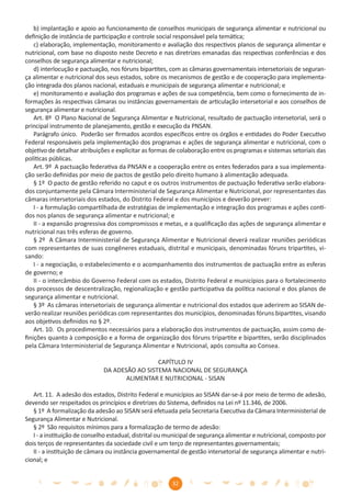 b) implantação e apoio ao funcionamento de conselhos municipais de segurança alimentar e nutricional ou
deﬁnição de instância de participação e controle social responsável pela temática;
   c) elaboração, implementação, monitoramento e avaliação dos respectivos planos de segurança alimentar e
nutricional, com base no disposto neste Decreto e nas diretrizes emanadas das respectivas conferências e dos
conselhos de segurança alimentar e nutricional;
   d) interlocução e pactuação, nos fóruns bipartites, com as câmaras governamentais intersetoriais de seguran-
ça alimentar e nutricional dos seus estados, sobre os mecanismos de gestão e de cooperação para implementa-
ção integrada dos planos nacional, estaduais e municipais de segurança alimentar e nutricional; e
   e) monitoramento e avaliação dos programas e ações de sua competência, bem como o fornecimento de in-
formações às respectivas câmaras ou instâncias governamentais de articulação intersetorial e aos conselhos de
segurança alimentar e nutricional.
   Art. 8º O Plano Nacional de Segurança Alimentar e Nutricional, resultado de pactuação intersetorial, será o
principal instrumento de planejamento, gestão e execução da PNSAN.
   Parágrafo único. Poderão ser ﬁrmados acordos especíﬁcos entre os órgãos e entidades do Poder Executivo
Federal responsáveis pela implementação dos programas e ações de segurança alimentar e nutricional, com o
objetivo de detalhar atribuições e explicitar as formas de colaboração entre os programas e sistemas setoriais das
políticas públicas.
   Art. 9º A pactuação federativa da PNSAN e a cooperação entre os entes federados para a sua implementa-
ção serão deﬁnidas por meio de pactos de gestão pelo direito humano à alimentação adequada.
   § 1º O pacto de gestão referido no caput e os outros instrumentos de pactuação federativa serão elabora-
dos conjuntamente pela Câmara Interministerial de Segurança Alimentar e Nutricional, por representantes das
câmaras intersetoriais dos estados, do Distrito Federal e dos municípios e deverão prever:
   I - a formulação compartilhada de estratégias de implementação e integração dos programas e ações conti-
dos nos planos de segurança alimentar e nutricional; e
   II - a expansão progressiva dos compromissos e metas, e a qualiﬁcação das ações de segurança alimentar e
nutricional nas três esferas de governo.
   § 2º A Câmara Interministerial de Segurança Alimentar e Nutricional deverá realizar reuniões periódicas
com representantes de suas congêneres estaduais, distrital e municipais, denominadas fóruns tripartites, vi-
sando:
   I - a negociação, o estabelecimento e o acompanhamento dos instrumentos de pactuação entre as esferas
de governo; e
   II - o intercâmbio do Governo Federal com os estados, Distrito Federal e municípios para o fortalecimento
dos processos de descentralização, regionalização e gestão participativa da política nacional e dos planos de
segurança alimentar e nutricional.
   § 3º As câmaras intersetoriais de segurança alimentar e nutricional dos estados que aderirem ao SISAN de-
verão realizar reuniões periódicas com representantes dos municípios, denominadas fóruns bipartites, visando
aos objetivos deﬁnidos no § 2º.
   Art. 10. Os procedimentos necessários para a elaboração dos instrumentos de pactuação, assim como de-
ﬁnições quanto à composição e a forma de organização dos fóruns tripartite e bipartites, serão disciplinados
pela Câmara Interministerial de Segurança Alimentar e Nutricional, após consulta ao Consea.

                                               CAPÍTULO IV
                              DA ADESÃO AO SISTEMA NACIONAL DE SEGURANÇA
                                     ALIMENTAR E NUTRICIONAL - SISAN

   Art. 11. A adesão dos estados, Distrito Federal e municípios ao SISAN dar-se-á por meio de termo de adesão,
devendo ser respeitados os princípios e diretrizes do Sistema, deﬁnidos na Lei nº 11.346, de 2006.
   § 1º A formalização da adesão ao SISAN será efetuada pela Secretaria Executiva da Câmara Interministerial de
Segurança Alimentar e Nutricional.
   § 2º São requisitos mínimos para a formalização de termo de adesão:
   I - a instituição de conselho estadual, distrital ou municipal de segurança alimentar e nutricional, composto por
dois terços de representantes da sociedade civil e um terço de representantes governamentais;
   II - a instituição de câmara ou instância governamental de gestão intersetorial de segurança alimentar e nutri-
cional; e


                                                        32
 