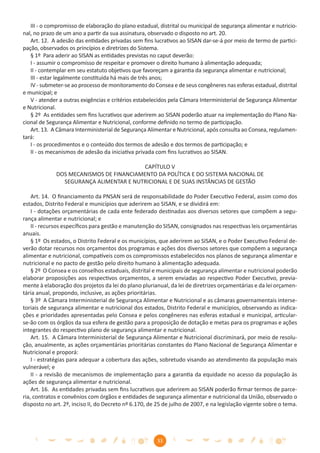 III - o compromisso de elaboração do plano estadual, distrital ou municipal de segurança alimentar e nutricio-
nal, no prazo de um ano a partir da sua assinatura, observado o disposto no art. 20.
   Art. 12. A adesão das entidades privadas sem ﬁns lucrativos ao SISAN dar-se-á por meio de termo de partici-
pação, observados os princípios e diretrizes do Sistema.
   § 1º Para aderir ao SISAN as entidades previstas no caput deverão:
   I - assumir o compromisso de respeitar e promover o direito humano à alimentação adequada;
   II - contemplar em seu estatuto objetivos que favoreçam a garantia da segurança alimentar e nutricional;
   III - estar legalmente constituída há mais de três anos;
   IV - submeter-se ao processo de monitoramento do Consea e de seus congêneres nas esferas estadual, distrital
e municipal; e
   V - atender a outras exigências e critérios estabelecidos pela Câmara Interministerial de Segurança Alimentar
e Nutricional.
   § 2º As entidades sem ﬁns lucrativos que aderirem ao SISAN poderão atuar na implementação do Plano Na-
cional de Segurança Alimentar e Nutricional, conforme deﬁnido no termo de participação.
   Art. 13. A Câmara Interministerial de Segurança Alimentar e Nutricional, após consulta ao Consea, regulamen-
tará:
   I - os procedimentos e o conteúdo dos termos de adesão e dos termos de participação; e
   II - os mecanismos de adesão da iniciativa privada com ﬁns lucrativos ao SISAN.

                                         CAPÍTULO V
             DOS MECANISMOS DE FINANCIAMENTO DA POLÍTICA E DO SISTEMA NACIONAL DE
               SEGURANÇA ALIMENTAR E NUTRICIONAL E DE SUAS INSTÂNCIAS DE GESTÃO

    Art. 14. O ﬁnanciamento da PNSAN será de responsabilidade do Poder Executivo Federal, assim como dos
estados, Distrito Federal e municípios que aderirem ao SISAN, e se dividirá em:
    I - dotações orçamentárias de cada ente federado destinadas aos diversos setores que compõem a segu-
rança alimentar e nutricional; e
    II - recursos especíﬁcos para gestão e manutenção do SISAN, consignados nas respectivas leis orçamentárias
anuais.
    § 1º Os estados, o Distrito Federal e os municípios, que aderirem ao SISAN, e o Poder Executivo Federal de-
verão dotar recursos nos orçamentos dos programas e ações dos diversos setores que compõem a segurança
alimentar e nutricional, compatíveis com os compromissos estabelecidos nos planos de segurança alimentar e
nutricional e no pacto de gestão pelo direito humano à alimentação adequada.
    § 2º O Consea e os conselhos estaduais, distrital e municipais de segurança alimentar e nutricional poderão
elaborar proposições aos respectivos orçamentos, a serem enviadas ao respectivo Poder Executivo, previa-
mente à elaboração dos projetos da lei do plano plurianual, da lei de diretrizes orçamentárias e da lei orçamen-
tária anual, propondo, inclusive, as ações prioritárias.
    § 3º A Câmara Interministerial de Segurança Alimentar e Nutricional e as câmaras governamentais interse-
toriais de segurança alimentar e nutricional dos estados, Distrito Federal e municípios, observando as indica-
ções e prioridades apresentadas pelo Consea e pelos congêneres nas esferas estadual e municipal, articular-
se-ão com os órgãos da sua esfera de gestão para a proposição de dotação e metas para os programas e ações
integrantes do respectivo plano de segurança alimentar e nutricional.
    Art. 15. A Câmara Interministerial de Segurança Alimentar e Nutricional discriminará, por meio de resolu-
ção, anualmente, as ações orçamentárias prioritárias constantes do Plano Nacional de Segurança Alimentar e
Nutricional e proporá:
    I - estratégias para adequar a cobertura das ações, sobretudo visando ao atendimento da população mais
vulnerável; e
    II - a revisão de mecanismos de implementação para a garantia da equidade no acesso da população às
ações de segurança alimentar e nutricional.
    Art. 16. As entidades privadas sem ﬁns lucrativos que aderirem ao SISAN poderão ﬁrmar termos de parce-
ria, contratos e convênios com órgãos e entidades de segurança alimentar e nutricional da União, observado o
disposto no art. 2º, inciso II, do Decreto nº 6.170, de 25 de julho de 2007, e na legislação vigente sobre o tema.




                                                       33
 