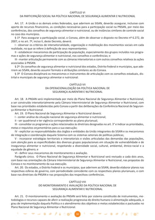 CAPÍTULO VI
       DA PARTICIPAÇÃO SOCIAL NA POLÍTICA NACIONAL DE SEGURANÇA ALIMENTAR E NUTRICIONAL

    Art. 17. A União e os demais entes federados, que aderirem ao SISAN, deverão assegurar, inclusive com
aporte de recursos ﬁnanceiros, as condições necessárias para a participação social na PNSAN, por meio das
conferências, dos conselhos de segurança alimentar e nutricional, ou de instâncias similares de controle social
no caso dos municípios.
    § 1º Para assegurar a participação social, o Consea, além de observar o disposto no Decreto nº 6.272, de
2007, e no art. 7º, inciso II, deste Decreto, deverá:
    I - observar os critérios de intersetorialidade, organização e mobilização dos movimentos sociais em cada
realidade, no que se refere à deﬁnição de seus representantes;
    II - estabelecer mecanismos de participação da população, especialmente dos grupos incluídos nos progra-
mas e ações de segurança alimentar e nutricional, nos conselhos e conferências; e
    III - manter articulação permanente com as câmaras intersetoriais e com outros conselhos relativos às ações
associadas à PNSAN.
    § 2º Os conselhos de segurança alimentar e nutricional dos estados, Distrito Federal e municípios, que ade-
rirem ao SISAN, deverão assumir formato e atribuições similares ao do Consea.
    § 3º O Consea disciplinará os mecanismos e instrumentos de articulação com os conselhos estaduais, dis-
trital e municipais de segurança alimentar e nutricional.

                                             CAPÍTULO VII
                             DA OPERACIONALIZAÇÃO DA POLÍTICA NACIONAL DE
                                  SEGURANÇA ALIMENTAR E NUTRICIONAL

   Art. 18. A PNSAN será implementada por meio do Plano Nacional de Segurança Alimentar e Nutricional,
a ser construído intersetorialmente pela Câmara Interministerial de Segurança Alimentar e Nutricional, com
base nas prioridades estabelecidas pelo Consea a partir das deliberações da Conferência Nacional de Seguran-
ça Alimentar e Nutricional.
   Art. 19. O Plano Nacional de Segurança Alimentar e Nutricional deverá:
   I - conter análise da situação nacional de segurança alimentar e nutricional;
   II - ser quadrienal e ter vigência correspondente ao plano plurianual;
   III - consolidar os programas e ações relacionados às diretrizes designadas no art. 3° e indicar as prioridades,
metas e requisitos orçamentários para a sua execução;
   IV - explicitar as responsabilidades dos órgãos e entidades da União integrantes do SISAN e os mecanismos
de integração e coordenação daquele Sistema com os sistemas setoriais de políticas públicas;
   V - incorporar estratégias territoriais e intersetoriais e visões articuladas das demandas das populações,
com atenção para as especiﬁcidades dos diversos grupos populacionais em situação de vulnerabilidade e de
insegurança alimentar e nutricional, respeitando a diversidade social, cultural, ambiental, étnico-racial e a
equidade de gênero; e
   VI - deﬁnir seus mecanismos de monitoramento e avaliação.
   Parágrafo único. O Plano Nacional de Segurança Alimentar e Nutricional será revisado a cada dois anos,
com base nas orientações da Câmara Interministerial de Segurança Alimentar e Nutricional, nas propostas do
Consea e no monitoramento da sua execução.
   Art. 20. Os estados, o Distrito Federal e os municípios, que aderirem ao SISAN, deverão elaborar planos nas
respectivas esferas de governo, com periodicidade coincidente com os respectivos planos plurianuais, e com
base nas diretrizes da PNSAN e nas proposições das respectivas conferências.

                                          CAPÍTULO VIII
                       DO MONITORAMENTO E AVALIAÇÃO DA POLÍTICA NACIONAL DE
                               SEGURANÇA ALIMENTAR E NUTRICIONAL

   Art. 21. O monitoramento e avaliação da PNSAN será feito por sistema constituído de instrumentos, me-
todologias e recursos capazes de aferir a realização progressiva do direito humano à alimentação adequada, o
grau de implementação daquela Política e o atendimento dos objetivos e metas estabelecidas e pactuadas no
Plano Nacional de Segurança Alimentar e Nutricional.

                                                        34
 