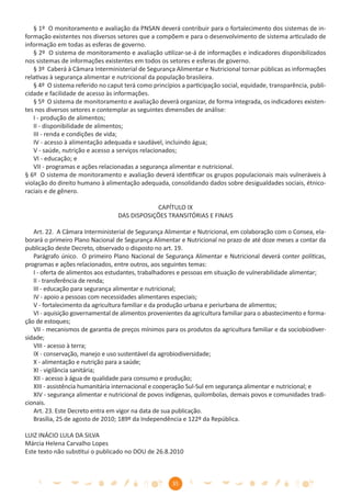§ 1º O monitoramento e avaliação da PNSAN deverá contribuir para o fortalecimento dos sistemas de in-
formação existentes nos diversos setores que a compõem e para o desenvolvimento de sistema articulado de
informação em todas as esferas de governo.
   § 2º O sistema de monitoramento e avaliação utilizar-se-á de informações e indicadores disponibilizados
nos sistemas de informações existentes em todos os setores e esferas de governo.
   § 3º Caberá à Câmara Interministerial de Segurança Alimentar e Nutricional tornar públicas as informações
relativas à segurança alimentar e nutricional da população brasileira.
   § 4º O sistema referido no caput terá como princípios a participação social, equidade, transparência, publi-
cidade e facilidade de acesso às informações.
   § 5º O sistema de monitoramento e avaliação deverá organizar, de forma integrada, os indicadores existen-
tes nos diversos setores e contemplar as seguintes dimensões de análise:
   I - produção de alimentos;
   II - disponibilidade de alimentos;
   III - renda e condições de vida;
   IV - acesso à alimentação adequada e saudável, incluindo água;
   V - saúde, nutrição e acesso a serviços relacionados;
   VI - educação; e
   VII - programas e ações relacionadas a segurança alimentar e nutricional.
§ 6º O sistema de monitoramento e avaliação deverá identiﬁcar os grupos populacionais mais vulneráveis à
violação do direito humano à alimentação adequada, consolidando dados sobre desigualdades sociais, étnico-
raciais e de gênero.

                                              CAPÍTULO IX
                                  DAS DISPOSIÇÕES TRANSITÓRIAS E FINAIS

   Art. 22. A Câmara Interministerial de Segurança Alimentar e Nutricional, em colaboração com o Consea, ela-
borará o primeiro Plano Nacional de Segurança Alimentar e Nutricional no prazo de até doze meses a contar da
publicação deste Decreto, observado o disposto no art. 19.
   Parágrafo único. O primeiro Plano Nacional de Segurança Alimentar e Nutricional deverá conter políticas,
programas e ações relacionados, entre outros, aos seguintes temas:
   I - oferta de alimentos aos estudantes, trabalhadores e pessoas em situação de vulnerabilidade alimentar;
   II - transferência de renda;
   III - educação para segurança alimentar e nutricional;
   IV - apoio a pessoas com necessidades alimentares especiais;
   V - fortalecimento da agricultura familiar e da produção urbana e periurbana de alimentos;
   VI - aquisição governamental de alimentos provenientes da agricultura familiar para o abastecimento e forma-
ção de estoques;
   VII - mecanismos de garantia de preços mínimos para os produtos da agricultura familiar e da sociobiodiver-
sidade;
   VIII - acesso à terra;
   IX - conservação, manejo e uso sustentável da agrobiodiversidade;
   X - alimentação e nutrição para a saúde;
   XI - vigilância sanitária;
   XII - acesso à água de qualidade para consumo e produção;
   XIII - assistência humanitária internacional e cooperação Sul-Sul em segurança alimentar e nutricional; e
   XIV - segurança alimentar e nutricional de povos indígenas, quilombolas, demais povos e comunidades tradi-
cionais.
   Art. 23. Este Decreto entra em vigor na data de sua publicação.
   Brasília, 25 de agosto de 2010; 189º da Independência e 122º da República.

LUIZ INÁCIO LULA DA SILVA
Márcia Helena Carvalho Lopes
Este texto não substitui o publicado no DOU de 26.8.2010



                                                      35
 