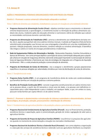 7.3. Anexo III

AÇÕES E PROGRAMAS FEDERAIS ORGANIZADOS POR DIRETRIZES DA PNSAN

Diretriz 1 - Promover o acesso universal à alimentação adequada e saudável

Tema 1: Oferta de alimentos aos estudantes, trabalhadores e pessoas em situação de vulnerabilidade alimentar

•   Programa Nacional de Alimentação Escolar (Pnae) - objetiva contribuir para o crescimento e o desenvol-
    vimento biopsicossocial, a aprendizagem, o rendimento escolar e a formação de práticas alimentares sau-
    dáveis dos alunos, mediante ações de educação alimentar e nutricional e oferta de refeições que cubram
    as necessidades nutricionais durante o período letivo.

•   Programa de Alimentação do Trabalhador (PAT) - prioriza o atendimento aos trabalhadores de baixa ren-
    da, isto é, aqueles que ganham até cinco salários mínimos mensais. A adesão ao Programa é feita de forma
    voluntária pelo empregador, que fornece aos seus empregados o benefício em uma das modalidades dis-
    poníveis: refeição preparada, cesta de alimentos, convênio refeição ou convênio alimentação. O benefício
    não integra o salário e é isento de encargos previdenciários e trabalhistas.

•   Rede de Equipamentos Públicos de Alimentação e Nutrição - Restaurantes Populares, Cozinhas Comunitárias e
    Bancos de Alimentos - tem como principal objetivo a promoção do acesso à alimentação adequada para a popula-
    ção urbana em situação de insegurança alimentar, exercendo ainda papel importante na estruturação de sistemas
    locais de Segurança Alimentar e Nutricional, por meio de estratégias de integração com o Programa de Aquisição
    de Alimentos - PAA- e a rede privada de produção e comercialização de alimentos.

•   Programa de Distribuição de Cestas de Alimentos - visa a assegurar o atendimento a grupos populacionais
    especíﬁcos e às pessoas atingidas por adversidades climáticas por meio da distribuição de cestas de alimentos.

Tema 2: Transferência de renda

•   Programa Bolsa Família (PBF) - é um programa de transferência direta de renda com condicionalidades
    que beneﬁcia famílias em situação de pobreza e extrema pobreza.

•   Benefício de Prestação Continuada (BPC) - consiste na garantia constitucional de um salário mínimo men-
    sal às pessoas idosas, a partir dos 65 (sessenta e cinco) anos de idade, e às pessoas com deﬁciência in-
    capacitadas para a vida independente e para o trabalho, em qualquer idade, e que, em ambos os casos,
    possuam renda familiar per capita inferior a ¼ do salário mínimo.


Diretriz 2 - Promover o abastecimento e estruturação de sistemas sustentáveis e descentralizados, de base
agroecológica, de produção, extração, processamento e distribuição de alimentos

Tema 1: Fortalecimento da agricultura familiar e da produção urbana e periurbana de alimentos

•   Programa Nacional de Fortalecimento da Agricultura Familiar (Pronaf) - atua no ﬁnanciamento, proteção,
    assistência técnica e capacitação, apoio à comercialização, geração de renda e agregação de valor para a
    agricultura familiar.

•   Programa de Garantia de Preços da Agricultura Familiar (PGPAF) - visa diminuir os prejuízos dos agriculto-
    res quando no momento da comercialização a situação nos mercados é desfavorável.

•   Programa Nacional de Assistência Técnica e Extensão Rural (Pronater) - tem como objetivo a organização
    e a execução dos serviços de assistência técnica e extensão rural aos agricultores familiares ou empreen-


                                                       36
 