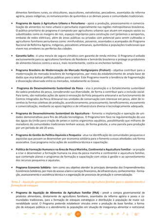 dimentos familiares rurais, os silvicultores, aquicultores, extrativistas, pescadores, assentados da reforma
    agrária, povos indígenas, os remanescentes de quilombos e os demais povos e comunidades tradicionais.

•   Programa de Apoio à Agricultura Urbana e Periurbana - apoia a produção, processamento e comercia-
    lização de alimentos no meio urbano e periurbano especialmente nas regiões metropolitanas brasileiras.
    O público prioritário do programa é composto por agricultores urbanos que atuam em espaços vazios ou
    subutilizados como as margens de rios, espaços impróprios para construção civil (próximos a aeroportos,
    embaixo de redes elétricas), além de áreas públicas ou privadas com potencial para serem cultivadas e
    agricultores familiares periurbanos como: minifundistas, posseiros, assentados e acampados do Programa
    Nacional de Reforma Agrária, indígenas, pescadores artesanais, quilombolas e populações tradicionais que
    vivem nos arredores ou periferias das cidades.

•   Garantia Safra - é uma mescla de seguro climático com garantia de renda mínima. O Programa é voltado
    exclusivamente para os agricultores familiares do Nordeste e Semiárido brasileiros e protege os produtores
    de alimentos básicos contra a seca e, mais recentemente, contra as enchentes também.

•   Programa Brasileiro de Modernização do Mercado Hortigranjeiro (Prohort) - objetiva contribuir para a
    modernização do mercado brasileiro de hortigranjeiros, por meio do estabelecimento de ampla base de
    dados que visa balizar políticas públicas para o setor. Este Programa reverte a tendência de fragmentação
    e dissociação observada entre os mercados, notadamente as Ceasas.

•    Programa de Desenvolvimento Sustentável da Pesca - visa à promoção e o fortalecimento sustentável
    da cadeia produtiva da pesca, considerando sua diversidade, de forma a contribuir para a inclusão social.
    Para tanto, são realizadas ações de apoio à renovação da frota pesqueira artesanal e ao funcionamento de
    Centros Integrados da Pesca Artesanal nas unidades de conservação com interesse em pesca, além de in-
    centivo às formas coletivas de produção, acondicionamento, processamento, beneﬁciamento, escoamento
    e comercialização, mediante ao apoio logístico e de infraestrutura diversa e tecnologicamente adequada.

•   Programa de Desenvolvimento Sustentável da Aquicultura - fomenta a implantação e operação de uni-
    dades demonstrativas para ﬁns de difusão tecnológicas. O Programa tem foco na regulamentação do uso
    das águas da União para criação de peixes e outros organismos aquáticos, possibilitando que milhares de
    moradores de comunidades tradicionais tenham acesso, de forma gratuita, a uma parcela para produção
    por um período de até 20 anos.

•   Programa de Gestão da Política Aquícola e Pesqueira - atua na identiﬁcação de comunidades pesqueiras e
    aquícolas que possam se desenvolver por economia solidária para o fomento a essas atividades sob forma
    associativa. Esse programa inclui ações de assistência técnica e capacitação.

•   Política de Formação Humana e na Área de Pesca Marinha, Continental e Aquicultura Familiar - se propõe
    a criar e desenvolver a formação humana na área da pesca marinha e continental e aquicultura familiar,
    que contemple planos e programas de formação e capacitação com vistas à gestão e ao aproveitamento
    dos recursos pesqueiros e aquícolas.

•   Programa Economia Solidária - tem como seu objetivo atender às principais demandas dos Empreendimentos
    Econômicos Solidários, por meio do acesso a bens e serviços ﬁnanceiros, de infraestrutura, conhecimentos - forma-
    ção, assessoramento e assistência técnica e a organização de processos de produção e comercialização.

Tema 2 - Aquisição governamental de alimentos provenientes da agricultura familiar para o abastecimento e
formação de estoques

•   Programa de Aquisição de Alimentos da Agricultura Familiar (PAA) - prevê a compra governamental de
    produtos alimentares, diretamente de agricultores familiares, assentados da reforma agrária e povos e co-
    munidades tradicionais, para a formação de estoques estratégicos e distribuição à população de maior vul-
    nerabilidade social. O Programa pretende estabelecer vínculos entre a produção de base familiar, a forma-
    ção de estoques públicos e o atendimento às populações em situação de insegurança alimentar e nutricional.

                                                         37
 