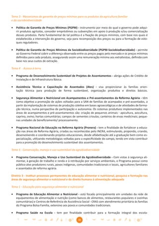 Tema 3 - Mecanismos de garantia de preços mínimos para os produtos da agricultura familiar
e da sociobiodiversidade

•   Política de Garantia de Preços Mínimos (PGPM) - instrumento por meio do qual o governo pode adqui-
    rir produtos agrícolas, conceder empréstimos ou subvenções em apoio à produção e/ou comercialização
    desses produtos. Parte fundamental de tal política é a ﬁxação de preços mínimos, com base nos quais é
    estabelecida a intervenção do governo, seja para recomposição dos preços ou para a formação de esto-
    ques reguladores.

•   Política de Garantia de Preços Mínimos da Sociobiodiversidade (PGPM-Sociobiodiversidade) - permite
    ao Governo Federal cobrir a diferença observada entre os preços pagos pelo mercado e os preços mínimos
    deﬁnidos para cada produto, assegurando assim uma remuneração mínima aos extrativistas, deﬁnida com
    base nos seus custos de extração.

Tema 4 - Acesso à terra

•   Programa de Desenvolvimento Sustentável de Projetos de Assentamentos - abriga ações de Crédito de
    Instalação e de Infraestrutura Básica.

•   Assistência Técnica e Capacitação de Assentados (Ates) - visa proporcionar às famílias orien-
    tação técnica para produção de forma sustentável, organização produtiva e direitos básicos.

•   Segurança Alimentar e Nutricional em Acampamentos e Pré-assentamentos da Reforma Agrária - têm
    como objetivo a promoção de ações voltadas para a SAN de famílias de acampados e pré-assentados, a
    partir da implantação de sistemas de produção coletiva em bases agroecológicas e de atividades de forma-
    ção técnica, numa perspectiva de participação e autonomia. Os sistemas produtivos implementados nas
    áreas de acampamentos e pré-assentamentos são: criação de pequenos animais - apicultura, avicultura,
    caprino, ovino; hortas comunitárias; campos de sementes crioulas; canteiros de ervas medicinais; peque-
    nas unidades de beneﬁciamento/ processamento.

•   Programa Nacional de Educação na Reforma Agrária (Pronera) - tem a ﬁnalidade de fortalecer a educa-
    ção nas áreas de Reforma Agrária, criadas ou reconhecidas pelo INCRA, estimulando, propondo, criando,
    desenvolvendo e coordenando projetos educacionais, desde alfabetização até a graduação bem como es-
    pecialização, utilizando metodologias voltadas para a especiﬁcidade do campo, tendo em vista contribuir
    para a promoção do desenvolvimento sustentável dos assentamentos.

Tema 5 - Conservação, manejo e uso sustentável da agrobiodiversidade

•   Programa Conservação, Manejo e Uso Sustentável da Agrobiodiversidade - Com vistas à segurança ali-
    mentar, à geração de trabalho e renda e à retribuição por serviços ambientais, o Programa possui como
    público-alvo produtores rurais, povos indígenas, comunidades tradicionais e locais, agricultores familiares
    e assentados de reforma agrária.

Diretriz 3 - Instituir processos permanentes de educação alimentar e nutricional, pesquisa e formação nas
áreas de segurança alimentar e nutricional e do direito humano à alimentação adequada

Tema 1 - Educação para segurança alimentar e nutricional

•   Programa de Educação Alimentar e Nutricional - está focado principalmente em unidades da rede de
    equipamentos de alimentação e nutrição (como bancos de alimentos, restaurantes populares e cozinhas
    comunitárias) e Centros de Referência de Assistência Social - CRAS com atendimento prioritário às famílias
    do Programa Bolsa Família, extensivo aos povos e comunidades tradicionais.

•   Programa Saúde na Escola - tem por ﬁnalidade contribuir para a formação integral dos escola-

                                                      38
 