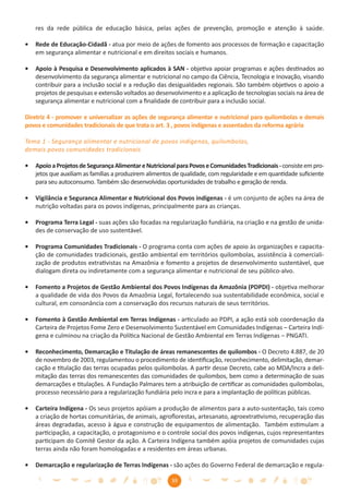 res da rede pública de educação básica, pelas ações de prevenção, promoção e atenção à saúde.

•   Rede de Educação-Cidadã - atua por meio de ações de fomento aos processos de formação e capacitação
    em segurança alimentar e nutricional e em direitos sociais e humanos.

•   Apoio à Pesquisa e Desenvolvimento aplicados à SAN - objetiva apoiar programas e ações destinados ao
    desenvolvimento da segurança alimentar e nutricional no campo da Ciência, Tecnologia e Inovação, visando
    contribuir para a inclusão social e a redução das desigualdades regionais. São também objetivos o apoio a
    projetos de pesquisas e extensão voltados ao desenvolvimento e a aplicação de tecnologias sociais na área de
    segurança alimentar e nutricional com a ﬁnalidade de contribuir para a inclusão social.

Diretriz 4 - promover e universalizar as ações de segurança alimentar e nutricional para quilombolas e demais
povos e comunidades tradicionais de que trata o art. 3 , povos indígenas e assentados da reforma agrária

Tema 1 - Segurança alimentar e nutricional de povos indígenas, quilombolas,
demais povos comunidades tradicionais

•   Apoio a Projetos de Segurança Alimentar e Nutricional para Povos e Comunidades Tradicionais - consiste em pro-
    jetos que auxiliam as famílias a produzirem alimentos de qualidade, com regularidade e em quantidade suﬁciente
    para seu autoconsumo. Também são desenvolvidas oportunidades de trabalho e geração de renda.

•   Vigilância e Seguranca Alimentar e Nutricional dos Povos indígenas - é um conjunto de ações na área de
    nutrição voltadas para os povos indígenas, principalmente para as crianças.

•   Programa Terra Legal - suas ações são focadas na regularização fundiária, na criação e na gestão de unida-
    des de conservação de uso sustentável.

•   Programa Comunidades Tradicionais - O programa conta com ações de apoio às organizações e capacita-
    ção de comunidades tradicionais, gestão ambiental em territórios quilombolas, assistência à comerciali-
    zação de produtos extrativistas na Amazônia e fomento a projetos de desenvolvimento sustentável, que
    dialogam direta ou indiretamente com a segurança alimentar e nutricional de seu público-alvo.

•   Fomento a Projetos de Gestão Ambiental dos Povos Indígenas da Amazônia (PDPDI) - objetiva melhorar
    a qualidade de vida dos Povos da Amazônia Legal, fortalecendo sua sustentabilidade econômica, social e
    cultural, em consonância com a conservação dos recursos naturais de seus territórios.

•   Fomento à Gestão Ambiental em Terras Indígenas - articulado ao PDPI, a ação está sob coordenação da
    Carteira de Projetos Fome Zero e Desenvolvimento Sustentável em Comunidades Indígenas – Carteira Indí-
    gena e culminou na criação da Política Nacional de Gestão Ambiental em Terras Indígenas – PNGATI.

•   Reconhecimento, Demarcação e Titulação de áreas remanescentes de quilombos - O Decreto 4.887, de 20
    de novembro de 2003, regulamentou o procedimento de identiﬁcação, reconhecimento, delimitação, demar-
    cação e titulação das terras ocupadas pelos quilombolas. A partir desse Decreto, cabe ao MDA/Incra a deli-
    mitação das terras dos remanescentes das comunidades de quilombos, bem como a determinação de suas
    demarcações e titulações. A Fundação Palmares tem a atribuição de certiﬁcar as comunidades quilombolas,
    processo necessário para a regularização fundiária pelo incra e para a implantação de políticas públicas.

•   Carteira Indígena - Os seus projetos apóiam a produção de alimentos para a auto-sustentação, tais como
    a criação de hortas comunitárias, de animais, agroﬂorestas, artesanato, agroextrativismo, recuperação das
    áreas degradadas, acesso à água e construção de equipamentos de alimentação. Também estimulam a
    participação, a capacitação, o protagonismo e o controle social dos povos indígenas, cujos representantes
    participam do Comitê Gestor da ação. A Carteira Indígena também apóia projetos de comunidades cujas
    terras ainda não foram homologadas e a residentes em áreas urbanas.

•   Demarcação e regularização de Terras Indígenas - são ações do Governo Federal de demarcação e regula-

                                                       39
 