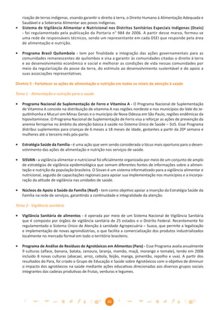 rização de terras indígenas, visando garantir o direito à terra, o Direito Humano à Alimentação Adequada e
    Saudável e a Soberania Alimentar aos povos indígenas.
•   Sistema de Vigilância Alimentar e Nutricional nos Distritos Sanitários Especiais Indígenas (Dseis)
    - foi regulamentado pela publicação da Portaria n° 984 de 2006. A partir desse marco, formou-se
    uma rede de responsáveis técnicos, sendo um representante em cada DSEI que responde pela área
    de alimentação e nutrição.

•   Programa Brasil Quilombola - tem por finalidade a integração das ações governamentais para as
    comunidades remanescentes de quilombos e visa a garantir às comunidades citadas o direito à terra
    e ao desenvolvimento econômico e social e melhorar as condições de vida nessas comunidades por
    meio da regularização da posse da terra, do estímulo ao desenvolvimento sustentável e do apoio a
    suas associações representativas.

Diretriz 5 - Fortalecer as ações de alimentação e nutrição em todos os níveis da atenção à saúde

Tema 1 - Alimentação e nutrição para a saúde

•   Programa Nacional de Suplementação de Ferro e Vitamina A - O Programa Nacional de Suplementação
    de Vitamina A consiste na distribuição de vitamina A nas regiões nordeste e nos municípios do Vale do Je-
    quitinhonha e Mucuri em Minas Gerais e o município de Nova Odessa em São Paulo, regiões endêmicas da
    hipovitaminose. O Programa Nacional de Suplementação de Ferro visa a reforçar as ações de prevenção da
    anemia ferropriva no âmbito da atenção básica à saúde no Sistema Único de Saúde – SUS. Esse Programa
    distribui suplementos para crianças de 6 meses a 18 meses de idade, gestantes a partir da 20ª semana e
    mulheres até o terceiro mês pós-parto.

•   Estratégia Saúde da Família - é uma ação que vem sendo considerada o lócus mais oportuno para o desen-
    volvimento das ações de alimentação e nutrição nos serviços de saúde.

•   SISVAN - a vigilância alimentar e nutricional foi oﬁcialmente organizada por meio de um conjunto de amplo
    de estratégias de vigilância epidemiológica que somam diferentes fontes de informações sobre a alimen-
    tação e nutrição da população brasileira. O Sisvan é um sistema informatizado para a vigilância alimentar e
    nutricional, seguido de capacitações regionais para apoiar sua implementação nos municípios e a incorpo-
    ração da atitude de vigilância nas unidades de saúde.

•   Núcleos de Apoio à Saúde da Família (Nasf) - tem como objetivo apoiar a inserção da Estratégia Saúde da
    Família na rede de serviços, garantindo a continuidade e integralidade da atenção.

Tema 2 - Vigilância sanitária

•   Vigilância Sanitária de alimentos - é operada por meio de um Sistema Nacional de Vigilância Sanitária
    que é composto por órgãos de vigilância sanitária de 25 estados e o Distrito Federal. Recentemente foi
    regulamentado o Sistema Único de Atenção à sanidade Agropecuária – Suasa, que permite a legalização
    e implementação de novas agroindústrias, o que facilita a comercialização dos produtos industrializados
    localmente no mercado formal em todo o território brasileiro.

•   Programa de Análise de Resíduos de Agrotóxicos em Alimentos (Para) - Esse Programa avalia anualmente
    9 culturas (alface, banana, batata, cenoura, laranja, mamão, maçã, morango e tomate), tendo em 2008
    incluído 8 novas culturas (abacaxi, arroz, cebola, feijão, manga, pimentão, repolho e uva). A partir dos
    resultados do Para, foi criado o Grupo de Educação e Saúde sobre Agrotóxicos com o objetivo de diminuir
    o impacto dos agrotóxicos na saúde mediante ações educativas direcionadas aos diversos grupos sociais
    integrantes das cadeias produtivas de frutas, verduras e legumes.




                                                      40
 