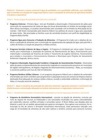 Diretriz 6 - Promover o acesso universal à água de qualidade e em quantidade suﬁciente, com prioridade
para as famílias em situação de insegurança hídrica e para a produção de alimentos da agricultura familiar
e da pesca e aquicultura

Tema 1 - Acesso à água de qualidade para consumo e produção

•   Programa Cisternas - Primeira Água - tem por ﬁnalidade a disseminação e ﬁnanciamento de ações para
    construção de equipamentos de coleta de água da chuva desenvolvidos no âmbito da tecnologia social.
    Além dessas tecnologias, os projetos desenvolvidos pela sociedade civil no âmbito da Articulação do Se-
    miárido – ASA foram incorporados pelo Governo federal nas políticas de acesso á água para população
    de baixa renda. São priorizadas as famílias rurais do semiárido brasileiro com perﬁl de elegibilidade ao
    Programa Bolsa Família.

•   Programa Água para Consumo e Produção de Alimentos - O Programa foi criado com o objetivo de via-
    bilizar a produção de alimentos com a construção de equipamentos de captação de água, para permitir o
    cultivo de hortas e a criação de pequenos e médios animais.

•   Programa Serviços Urbanos de Água e Esgoto - O Programa é composto por várias ações: financia-
    mento para implantação e ampliação de Sistemas de Abastecimento de Água, financiamento para
    implantação e ampliação de Sistemas de Coleta e Tratamento de Esgotos Sanitários, financiamento
    para estados e municípios e Concessionárias Estaduais e Municipais para Projetos de Saneamento
    Ambiental Integrado, dentre outras.

•   Programa Urbanização, Regularização Fundiária e Integração de Assentamentos Precários - Desenvolve
    ações de apoio a empreendimentos de saneamento integrado em assentamentos precários em municípios
    de regiões metropolitanas, de Regiões Integradas de Desenvolvimento Econômico – Rides, ou municípios
    e consórcios públicos com mais de 150 mil habitantes.

•   Programa Resíduos Sólidos Urbanos - é um programa do governo federal com o objetivo de contemplar
    intervenções que visem contribuir para proporcionar à população acesso aos serviços de limpeza urbana e
    destinação ﬁnal adequada de resíduos sólidos urbanos, visando à salubridade ambiental, à eliminação de
    lixões e à inserção social de catadores.

Diretriz 7 - Apoio a iniciativas de promoção da soberania alimentar, segurança alimentar e nutricional e do
direito humano à alimentação adequada em âmbito internacional e a negociações internacionais

Tema 1 - Assistência humanitária internacional e cooperação Sul-Sul em segurança alimentar e nutricional

•   Programa de Assistência Humanitária Internacional - consiste na doação de alimentos, inclusive por
    meio de repasse de recursos às Embaixadas e aos Consulados localizados nos países vulnerabilizados
    por catástrofes naturais, conﬂitos armados e convulsões sociais. O Brasil efetiva suas doações pela via
    bilateral a partir de um pedido apresentado por governo estrangeiro. Para agilizar esse processo, foi es-
    truturado no Rio de Janeiro o Armazém Humanitário Internacional, onde permanece estocada uma
    carga de 14 toneladas de alimentos de alto valor calórico e protéico, prontos para consumo humano.




                                                     41
 