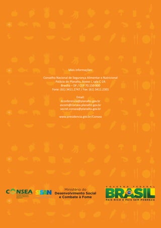 Mais informações:

Conselho Nacional de Segurança Alimentar e Nutricional
        Palácio do Planalto, Anexo I, sala C-2A
             Brasília – DF / CEP 70.150-900
      Fone: (61) 3411.2747 / Fax: (61) 3411.2301

                        Email:
            4conferencia@planalto.gov.br
            ascom@consea.planalto.gov.br
            secret.consea@planalto.gov.br

           www.presidencia.gov.br/Consea




                          44
 