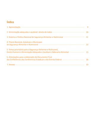 Índice
1. Apresentação                                                           9

2. Alimentação adequada e saudável: direito de todos                     10

3. Sistema e Política Nacional de Segurança Alimentar e Nutricional      11

4. Planos Nacional, Estaduais e Municipais
de Segurança Alimentar e Nutricional                                     13

5. Temas prioritários para a Segurança Alimentar e Nutricional,
Direito Humano à Alimentação Adequada e Saudável e Soberania Alimentar   15

6. Orientações para a elaboração do Documento Final
das Conferências das Conferencias Estaduais e do Distrito Federal        28

7. Anexos                                                                19
 