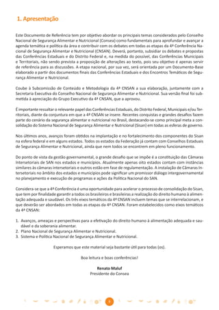 1. Apresentação

Este Documento de Referência tem por objetivo abordar os principais temas considerados pelo Conselho
Nacional de Segurança Alimentar e Nutricional (Consea) como fundamentais para aprofundar e avançar a
agenda temática e política da área e contribuir com os debates em todas as etapas da 4ª Conferência Na-
cional de Segurança Alimentar e Nutricional (CNSAN). Deverá, portanto, subsidiar os debates e propostas
das Conferências Estaduais e do Distrito Federal e, na medida do possível, das Conferências Municipais
e Territoriais, não sendo prevista a proposição de alterações ao texto, pois seu objetivo é apenas servir
de referência para as discussões. A etapa nacional, por sua vez, será orientada por um Documento-Base
elaborado a partir dos documentos ﬁnais das Conferências Estaduais e dos Encontros Temáticos de Segu-
rança Alimentar e Nutricional.

Coube à Subcomissão de Conteúdo e Metodologia da 4ª CNSAN a sua elaboração, juntamente com a
Secretaria Executiva do Conselho Nacional de Segurança Alimentar e Nutricional. Sua versão ﬁnal foi sub-
metida à apreciação do Grupo Executivo da 4ª CNSAN, que a aprovou.

É importante ressaltar o relevante papel das Conferências Estaduais, do Distrito Federal, Municipais e/ou Ter-
ritoriais, diante da conjuntura em que a 4ª CNSAN se insere. Recentes conquistas e grandes desaﬁos fazem
parte do cenário da segurança alimentar e nutricional no Brasil, destacando-se como principal meta a con-
solidação do Sistema Nacional de Segurança Alimentar e Nutricional (Sisan) em todas as esferas de governo.

Nos últimos anos, avanços foram obtidos na implantação e no fortalecimento dos componentes do Sisan
na esfera federal e em alguns estados. Todos os estados da Federação já contam com Conselhos Estaduais
de Segurança Alimentar e Nutricional, ainda que nem todos se encontrem em pleno funcionamento.

Do ponto de vista da gestão governamental, o grande desaﬁo que se impõe é a constituição das Câmaras
Intersetoriais de SAN nos estados e municípios. Atualmente apenas oito estados contam com instâncias
similares às câmaras intersetoriais e outros estão em fase de regulamentação. A instalação de Câmaras In-
tersetoriais no âmbito dos estados e municípios pode signiﬁcar um promissor diálogo intergovernamental
no planejamento e execução de programas e ações da Política Nacional do SAN.

Considera-se que a 4ª Conferência é uma oportunidade para acelerar o processo de consolidação do Sisan,
que tem por ﬁnalidade garantir a todos os brasileiros e brasileiras a realização do direito humano à alimen-
tação adequada e saudável. Os três eixos temáticos da 4ª CNSAN incluem temas que se interrelacionam, e
que deverão ser abordados em todas as etapas da 4ª CNSAN. Foram estabelecidos como eixos temáticos
da 4ª CNSAN:

1. Avanços, ameaças e perspectivas para a efetivação do direito humano à alimentação adequada e sau-
   dável e da soberania alimentar.
2. Plano Nacional de Segurança Alimentar e Nutricional.
3. Sistema e Política Nacional de Segurança Alimentar e Nutricional.

                      Esperamos que este material seja bastante útil para todas (os).

                                      Boa leitura e boas conferências!

                                               Renato Maluf
                                           Presidente do Consea




                                                      9
 